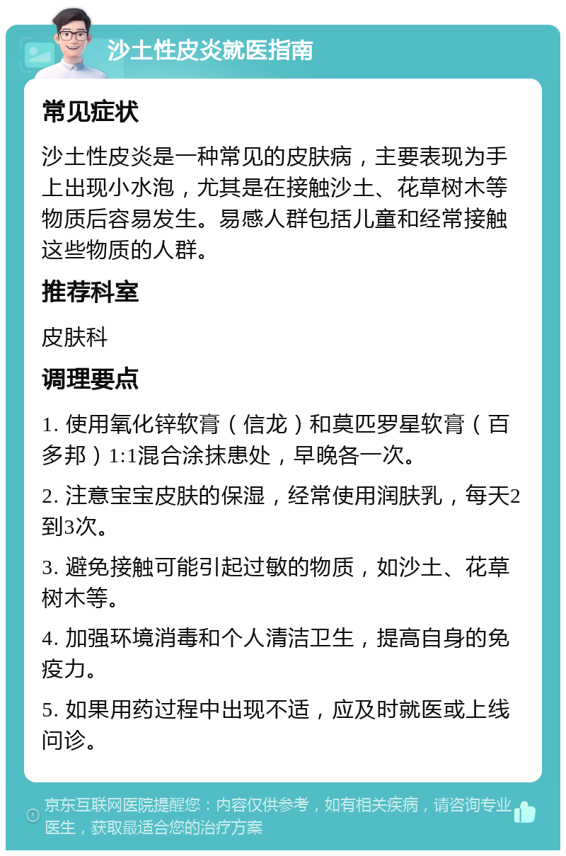 沙土性皮炎就医指南 常见症状 沙土性皮炎是一种常见的皮肤病，主要表现为手上出现小水泡，尤其是在接触沙土、花草树木等物质后容易发生。易感人群包括儿童和经常接触这些物质的人群。 推荐科室 皮肤科 调理要点 1. 使用氧化锌软膏（信龙）和莫匹罗星软膏（百多邦）1:1混合涂抹患处，早晚各一次。 2. 注意宝宝皮肤的保湿，经常使用润肤乳，每天2到3次。 3. 避免接触可能引起过敏的物质，如沙土、花草树木等。 4. 加强环境消毒和个人清洁卫生，提高自身的免疫力。 5. 如果用药过程中出现不适，应及时就医或上线问诊。