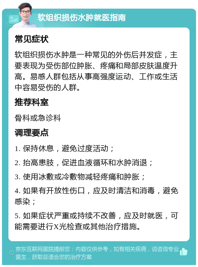 软组织损伤水肿就医指南 常见症状 软组织损伤水肿是一种常见的外伤后并发症，主要表现为受伤部位肿胀、疼痛和局部皮肤温度升高。易感人群包括从事高强度运动、工作或生活中容易受伤的人群。 推荐科室 骨科或急诊科 调理要点 1. 保持休息，避免过度活动； 2. 抬高患肢，促进血液循环和水肿消退； 3. 使用冰敷或冷敷物减轻疼痛和肿胀； 4. 如果有开放性伤口，应及时清洁和消毒，避免感染； 5. 如果症状严重或持续不改善，应及时就医，可能需要进行X光检查或其他治疗措施。