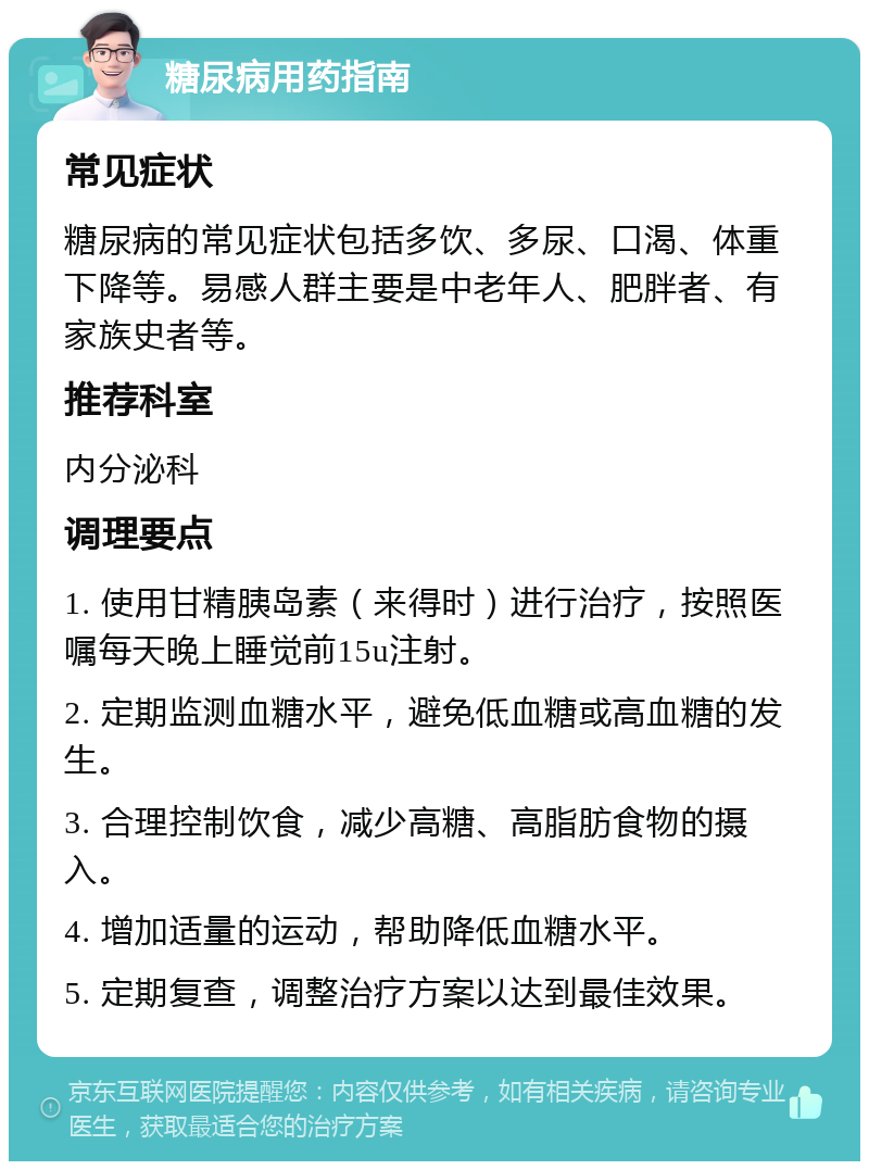 糖尿病用药指南 常见症状 糖尿病的常见症状包括多饮、多尿、口渴、体重下降等。易感人群主要是中老年人、肥胖者、有家族史者等。 推荐科室 内分泌科 调理要点 1. 使用甘精胰岛素（来得时）进行治疗，按照医嘱每天晚上睡觉前15u注射。 2. 定期监测血糖水平，避免低血糖或高血糖的发生。 3. 合理控制饮食，减少高糖、高脂肪食物的摄入。 4. 增加适量的运动，帮助降低血糖水平。 5. 定期复查，调整治疗方案以达到最佳效果。