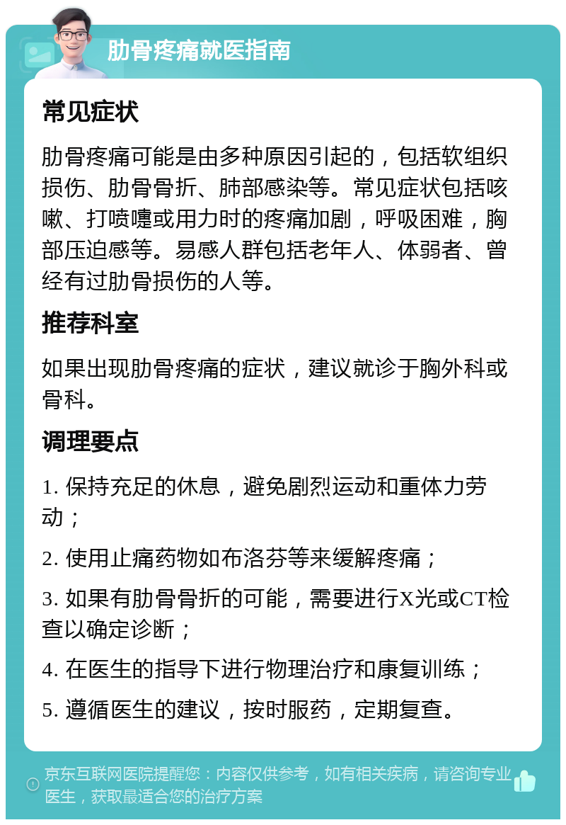 肋骨疼痛就医指南 常见症状 肋骨疼痛可能是由多种原因引起的，包括软组织损伤、肋骨骨折、肺部感染等。常见症状包括咳嗽、打喷嚏或用力时的疼痛加剧，呼吸困难，胸部压迫感等。易感人群包括老年人、体弱者、曾经有过肋骨损伤的人等。 推荐科室 如果出现肋骨疼痛的症状，建议就诊于胸外科或骨科。 调理要点 1. 保持充足的休息，避免剧烈运动和重体力劳动； 2. 使用止痛药物如布洛芬等来缓解疼痛； 3. 如果有肋骨骨折的可能，需要进行X光或CT检查以确定诊断； 4. 在医生的指导下进行物理治疗和康复训练； 5. 遵循医生的建议，按时服药，定期复查。