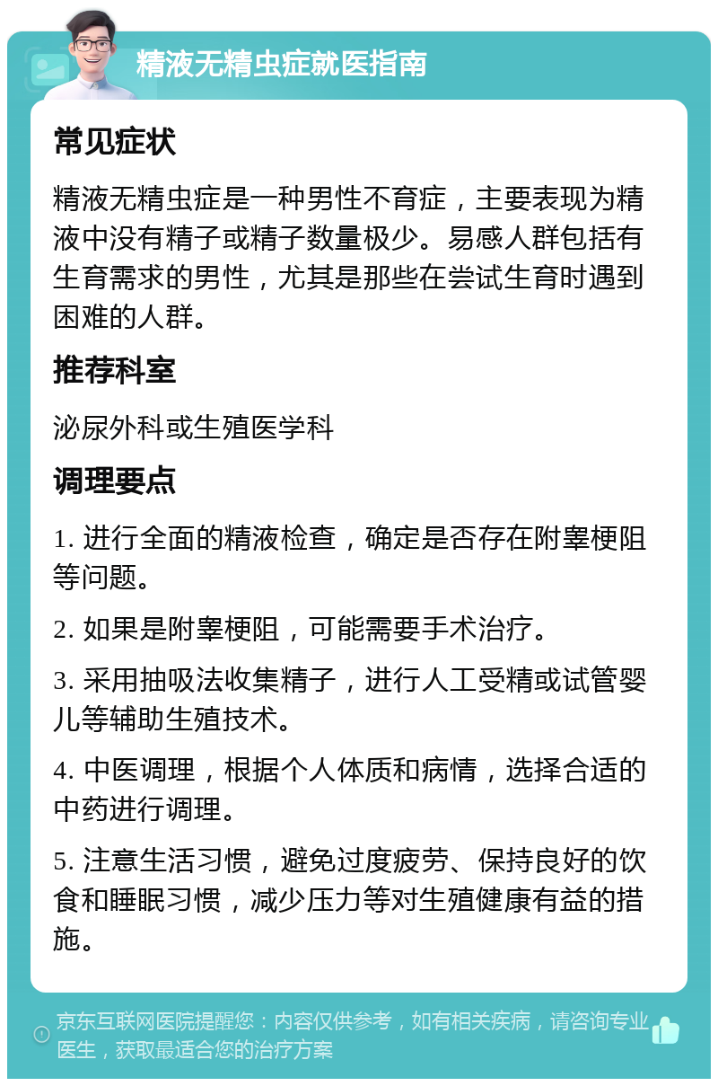 精液无精虫症就医指南 常见症状 精液无精虫症是一种男性不育症，主要表现为精液中没有精子或精子数量极少。易感人群包括有生育需求的男性，尤其是那些在尝试生育时遇到困难的人群。 推荐科室 泌尿外科或生殖医学科 调理要点 1. 进行全面的精液检查，确定是否存在附睾梗阻等问题。 2. 如果是附睾梗阻，可能需要手术治疗。 3. 采用抽吸法收集精子，进行人工受精或试管婴儿等辅助生殖技术。 4. 中医调理，根据个人体质和病情，选择合适的中药进行调理。 5. 注意生活习惯，避免过度疲劳、保持良好的饮食和睡眠习惯，减少压力等对生殖健康有益的措施。