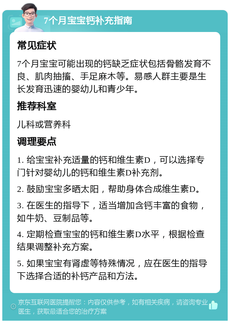 7个月宝宝钙补充指南 常见症状 7个月宝宝可能出现的钙缺乏症状包括骨骼发育不良、肌肉抽搐、手足麻木等。易感人群主要是生长发育迅速的婴幼儿和青少年。 推荐科室 儿科或营养科 调理要点 1. 给宝宝补充适量的钙和维生素D，可以选择专门针对婴幼儿的钙和维生素D补充剂。 2. 鼓励宝宝多晒太阳，帮助身体合成维生素D。 3. 在医生的指导下，适当增加含钙丰富的食物，如牛奶、豆制品等。 4. 定期检查宝宝的钙和维生素D水平，根据检查结果调整补充方案。 5. 如果宝宝有肾虚等特殊情况，应在医生的指导下选择合适的补钙产品和方法。