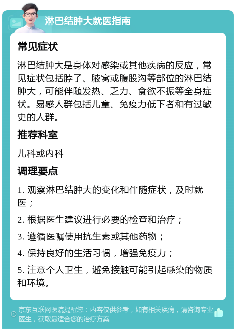 淋巴结肿大就医指南 常见症状 淋巴结肿大是身体对感染或其他疾病的反应，常见症状包括脖子、腋窝或腹股沟等部位的淋巴结肿大，可能伴随发热、乏力、食欲不振等全身症状。易感人群包括儿童、免疫力低下者和有过敏史的人群。 推荐科室 儿科或内科 调理要点 1. 观察淋巴结肿大的变化和伴随症状，及时就医； 2. 根据医生建议进行必要的检查和治疗； 3. 遵循医嘱使用抗生素或其他药物； 4. 保持良好的生活习惯，增强免疫力； 5. 注意个人卫生，避免接触可能引起感染的物质和环境。