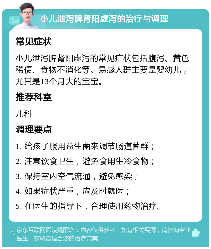 小儿泄泻脾肾阳虚泻的治疗与调理 常见症状 小儿泄泻脾肾阳虚泻的常见症状包括腹泻、黄色稀便、食物不消化等。易感人群主要是婴幼儿，尤其是13个月大的宝宝。 推荐科室 儿科 调理要点 1. 给孩子服用益生菌来调节肠道菌群； 2. 注意饮食卫生，避免食用生冷食物； 3. 保持室内空气流通，避免感染； 4. 如果症状严重，应及时就医； 5. 在医生的指导下，合理使用药物治疗。