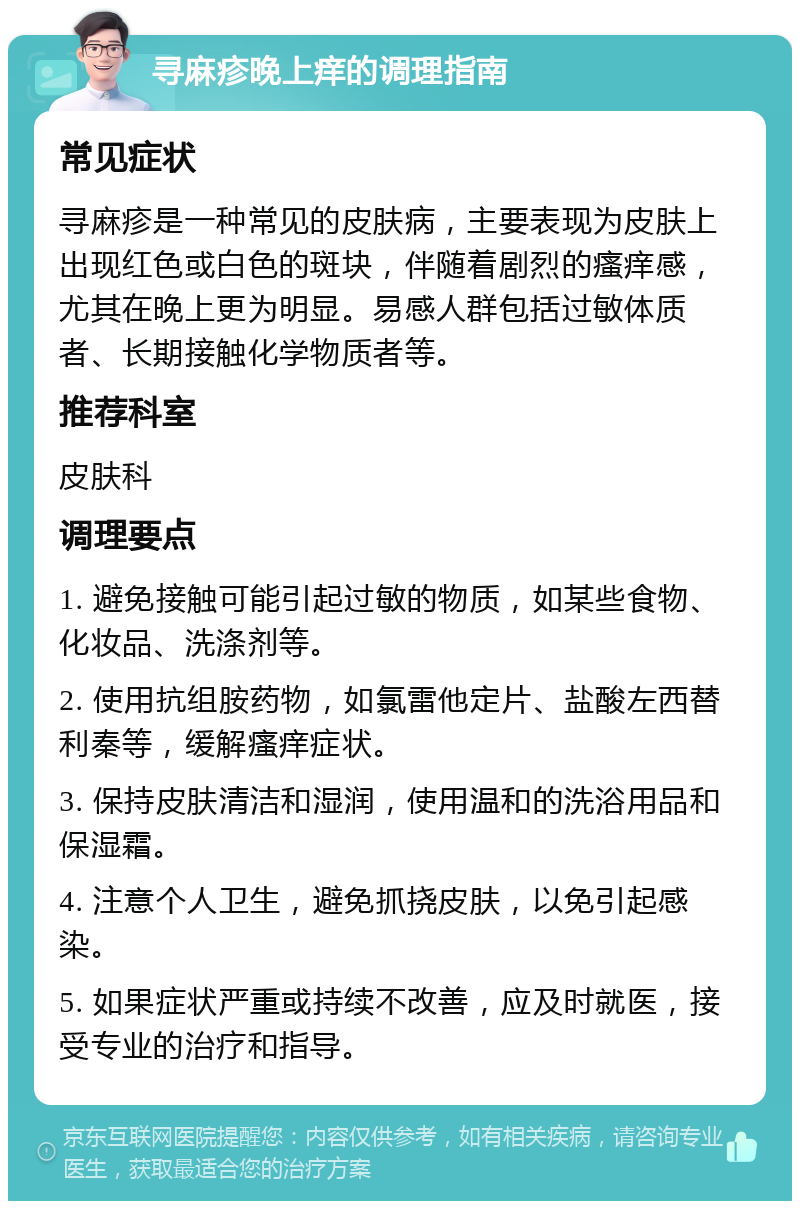 寻麻疹晚上痒的调理指南 常见症状 寻麻疹是一种常见的皮肤病，主要表现为皮肤上出现红色或白色的斑块，伴随着剧烈的瘙痒感，尤其在晚上更为明显。易感人群包括过敏体质者、长期接触化学物质者等。 推荐科室 皮肤科 调理要点 1. 避免接触可能引起过敏的物质，如某些食物、化妆品、洗涤剂等。 2. 使用抗组胺药物，如氯雷他定片、盐酸左西替利秦等，缓解瘙痒症状。 3. 保持皮肤清洁和湿润，使用温和的洗浴用品和保湿霜。 4. 注意个人卫生，避免抓挠皮肤，以免引起感染。 5. 如果症状严重或持续不改善，应及时就医，接受专业的治疗和指导。