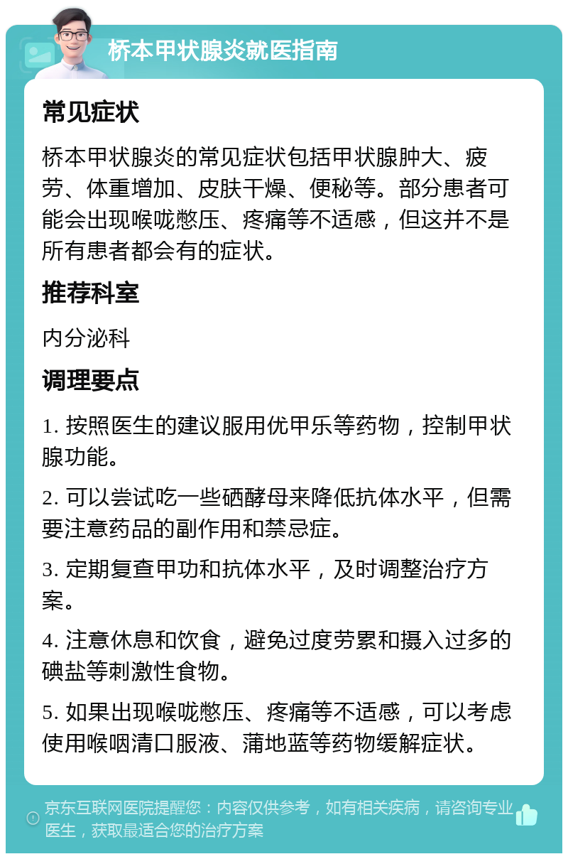 桥本甲状腺炎就医指南 常见症状 桥本甲状腺炎的常见症状包括甲状腺肿大、疲劳、体重增加、皮肤干燥、便秘等。部分患者可能会出现喉咙憋压、疼痛等不适感，但这并不是所有患者都会有的症状。 推荐科室 内分泌科 调理要点 1. 按照医生的建议服用优甲乐等药物，控制甲状腺功能。 2. 可以尝试吃一些硒酵母来降低抗体水平，但需要注意药品的副作用和禁忌症。 3. 定期复查甲功和抗体水平，及时调整治疗方案。 4. 注意休息和饮食，避免过度劳累和摄入过多的碘盐等刺激性食物。 5. 如果出现喉咙憋压、疼痛等不适感，可以考虑使用喉咽清口服液、蒲地蓝等药物缓解症状。