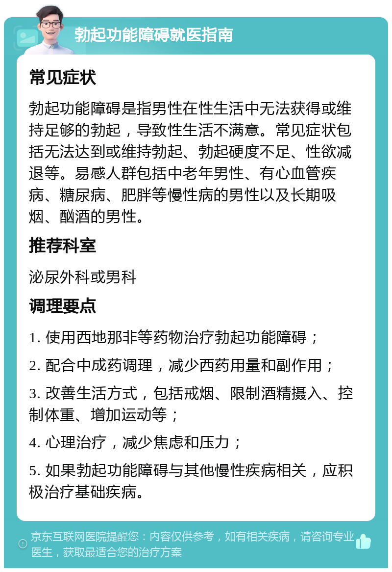 勃起功能障碍就医指南 常见症状 勃起功能障碍是指男性在性生活中无法获得或维持足够的勃起，导致性生活不满意。常见症状包括无法达到或维持勃起、勃起硬度不足、性欲减退等。易感人群包括中老年男性、有心血管疾病、糖尿病、肥胖等慢性病的男性以及长期吸烟、酗酒的男性。 推荐科室 泌尿外科或男科 调理要点 1. 使用西地那非等药物治疗勃起功能障碍； 2. 配合中成药调理，减少西药用量和副作用； 3. 改善生活方式，包括戒烟、限制酒精摄入、控制体重、增加运动等； 4. 心理治疗，减少焦虑和压力； 5. 如果勃起功能障碍与其他慢性疾病相关，应积极治疗基础疾病。