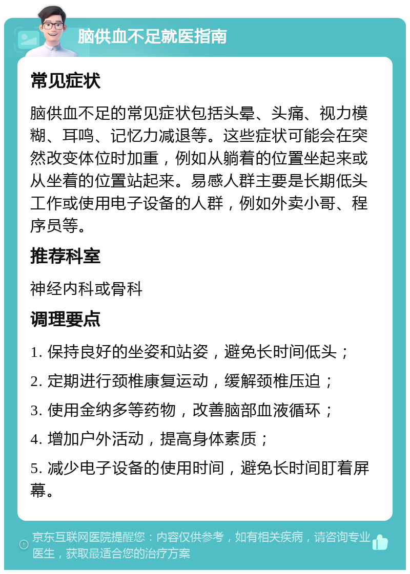 脑供血不足就医指南 常见症状 脑供血不足的常见症状包括头晕、头痛、视力模糊、耳鸣、记忆力减退等。这些症状可能会在突然改变体位时加重，例如从躺着的位置坐起来或从坐着的位置站起来。易感人群主要是长期低头工作或使用电子设备的人群，例如外卖小哥、程序员等。 推荐科室 神经内科或骨科 调理要点 1. 保持良好的坐姿和站姿，避免长时间低头； 2. 定期进行颈椎康复运动，缓解颈椎压迫； 3. 使用金纳多等药物，改善脑部血液循环； 4. 增加户外活动，提高身体素质； 5. 减少电子设备的使用时间，避免长时间盯着屏幕。