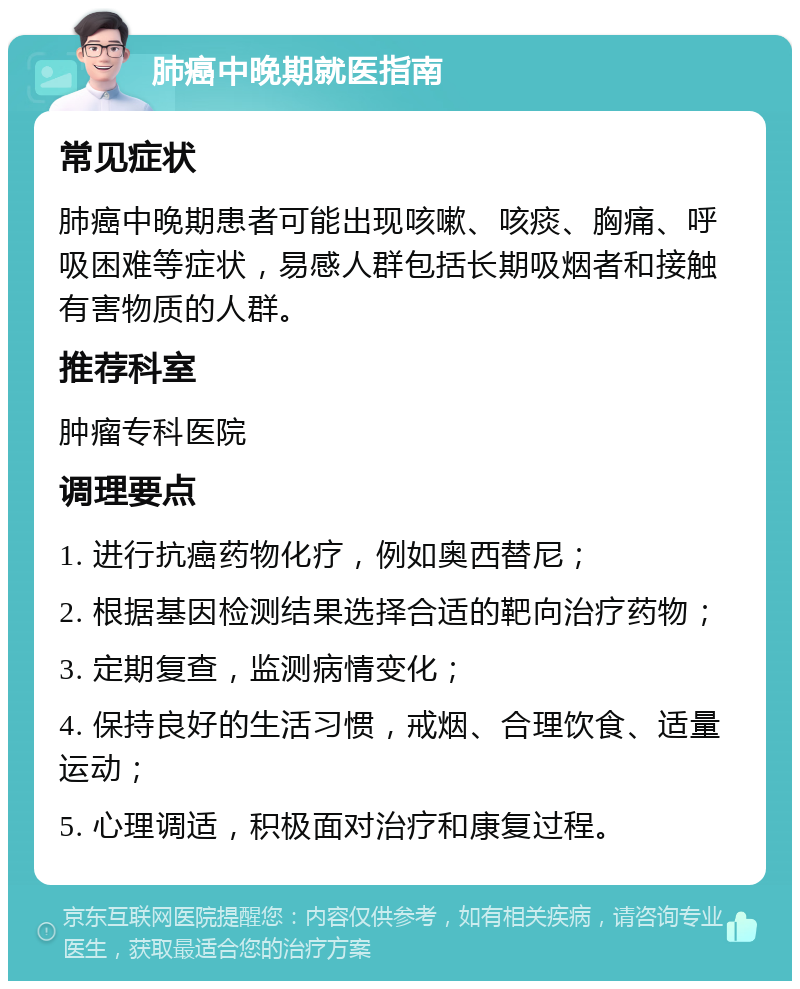 肺癌中晚期就医指南 常见症状 肺癌中晚期患者可能出现咳嗽、咳痰、胸痛、呼吸困难等症状，易感人群包括长期吸烟者和接触有害物质的人群。 推荐科室 肿瘤专科医院 调理要点 1. 进行抗癌药物化疗，例如奥西替尼； 2. 根据基因检测结果选择合适的靶向治疗药物； 3. 定期复查，监测病情变化； 4. 保持良好的生活习惯，戒烟、合理饮食、适量运动； 5. 心理调适，积极面对治疗和康复过程。