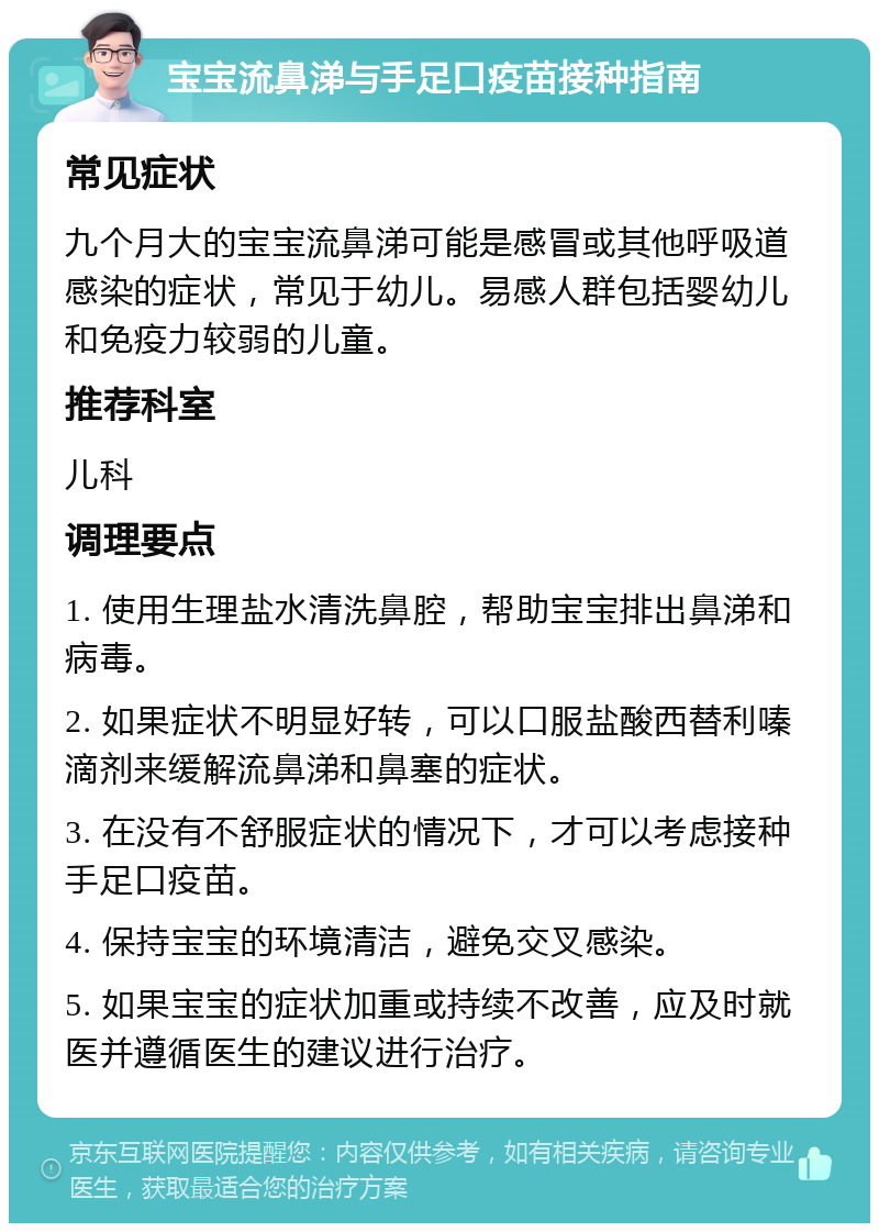 宝宝流鼻涕与手足口疫苗接种指南 常见症状 九个月大的宝宝流鼻涕可能是感冒或其他呼吸道感染的症状，常见于幼儿。易感人群包括婴幼儿和免疫力较弱的儿童。 推荐科室 儿科 调理要点 1. 使用生理盐水清洗鼻腔，帮助宝宝排出鼻涕和病毒。 2. 如果症状不明显好转，可以口服盐酸西替利嗪滴剂来缓解流鼻涕和鼻塞的症状。 3. 在没有不舒服症状的情况下，才可以考虑接种手足口疫苗。 4. 保持宝宝的环境清洁，避免交叉感染。 5. 如果宝宝的症状加重或持续不改善，应及时就医并遵循医生的建议进行治疗。