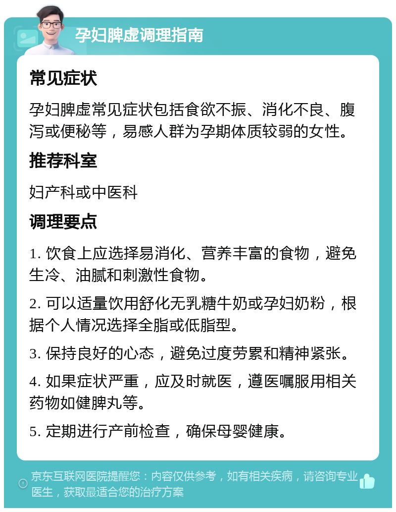 孕妇脾虚调理指南 常见症状 孕妇脾虚常见症状包括食欲不振、消化不良、腹泻或便秘等，易感人群为孕期体质较弱的女性。 推荐科室 妇产科或中医科 调理要点 1. 饮食上应选择易消化、营养丰富的食物，避免生冷、油腻和刺激性食物。 2. 可以适量饮用舒化无乳糖牛奶或孕妇奶粉，根据个人情况选择全脂或低脂型。 3. 保持良好的心态，避免过度劳累和精神紧张。 4. 如果症状严重，应及时就医，遵医嘱服用相关药物如健脾丸等。 5. 定期进行产前检查，确保母婴健康。