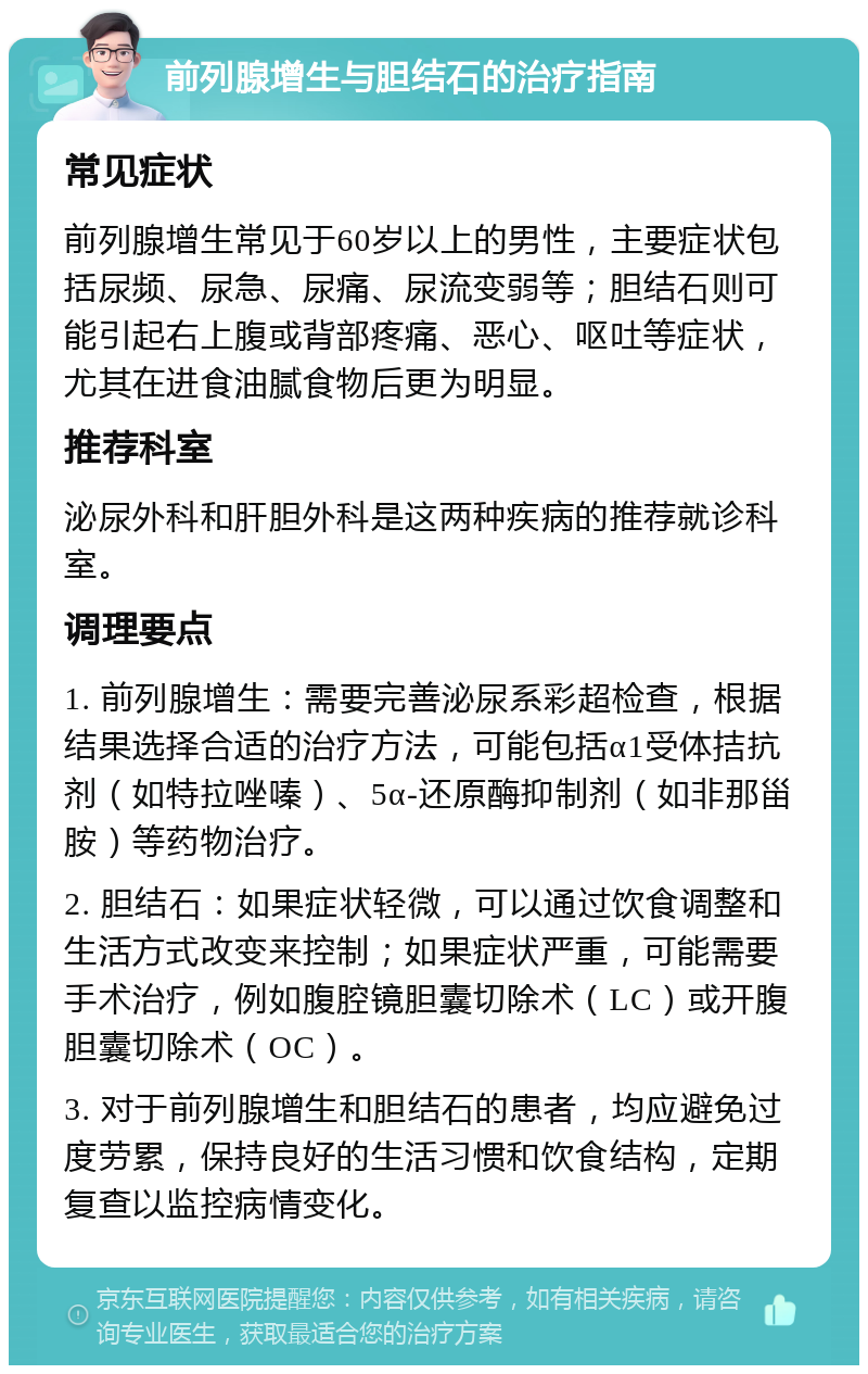 前列腺增生与胆结石的治疗指南 常见症状 前列腺增生常见于60岁以上的男性，主要症状包括尿频、尿急、尿痛、尿流变弱等；胆结石则可能引起右上腹或背部疼痛、恶心、呕吐等症状，尤其在进食油腻食物后更为明显。 推荐科室 泌尿外科和肝胆外科是这两种疾病的推荐就诊科室。 调理要点 1. 前列腺增生：需要完善泌尿系彩超检查，根据结果选择合适的治疗方法，可能包括α1受体拮抗剂（如特拉唑嗪）、5α-还原酶抑制剂（如非那甾胺）等药物治疗。 2. 胆结石：如果症状轻微，可以通过饮食调整和生活方式改变来控制；如果症状严重，可能需要手术治疗，例如腹腔镜胆囊切除术（LC）或开腹胆囊切除术（OC）。 3. 对于前列腺增生和胆结石的患者，均应避免过度劳累，保持良好的生活习惯和饮食结构，定期复查以监控病情变化。