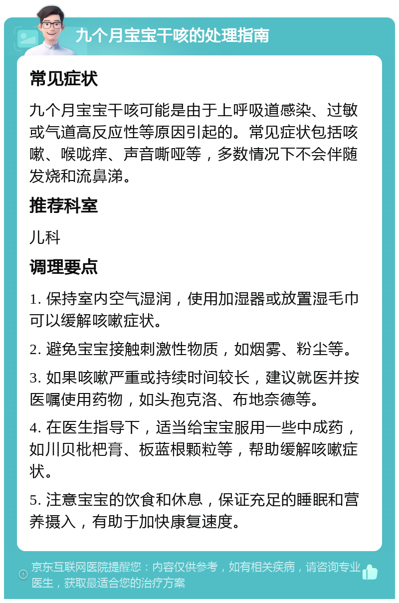 九个月宝宝干咳的处理指南 常见症状 九个月宝宝干咳可能是由于上呼吸道感染、过敏或气道高反应性等原因引起的。常见症状包括咳嗽、喉咙痒、声音嘶哑等，多数情况下不会伴随发烧和流鼻涕。 推荐科室 儿科 调理要点 1. 保持室内空气湿润，使用加湿器或放置湿毛巾可以缓解咳嗽症状。 2. 避免宝宝接触刺激性物质，如烟雾、粉尘等。 3. 如果咳嗽严重或持续时间较长，建议就医并按医嘱使用药物，如头孢克洛、布地奈德等。 4. 在医生指导下，适当给宝宝服用一些中成药，如川贝枇杷膏、板蓝根颗粒等，帮助缓解咳嗽症状。 5. 注意宝宝的饮食和休息，保证充足的睡眠和营养摄入，有助于加快康复速度。