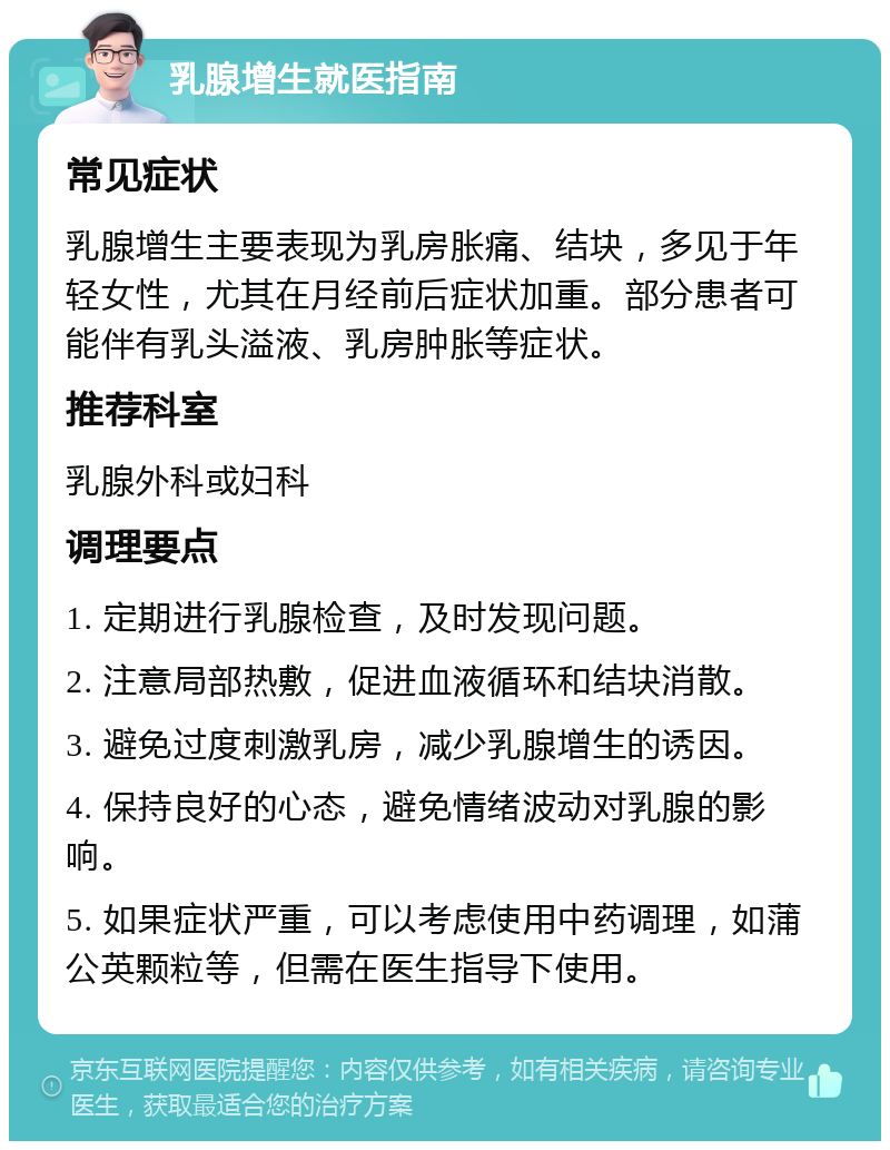 乳腺增生就医指南 常见症状 乳腺增生主要表现为乳房胀痛、结块，多见于年轻女性，尤其在月经前后症状加重。部分患者可能伴有乳头溢液、乳房肿胀等症状。 推荐科室 乳腺外科或妇科 调理要点 1. 定期进行乳腺检查，及时发现问题。 2. 注意局部热敷，促进血液循环和结块消散。 3. 避免过度刺激乳房，减少乳腺增生的诱因。 4. 保持良好的心态，避免情绪波动对乳腺的影响。 5. 如果症状严重，可以考虑使用中药调理，如蒲公英颗粒等，但需在医生指导下使用。