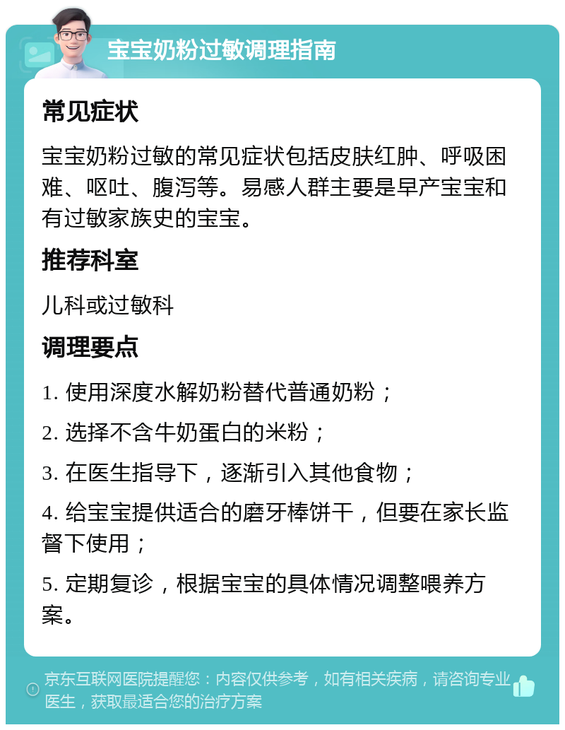 宝宝奶粉过敏调理指南 常见症状 宝宝奶粉过敏的常见症状包括皮肤红肿、呼吸困难、呕吐、腹泻等。易感人群主要是早产宝宝和有过敏家族史的宝宝。 推荐科室 儿科或过敏科 调理要点 1. 使用深度水解奶粉替代普通奶粉； 2. 选择不含牛奶蛋白的米粉； 3. 在医生指导下，逐渐引入其他食物； 4. 给宝宝提供适合的磨牙棒饼干，但要在家长监督下使用； 5. 定期复诊，根据宝宝的具体情况调整喂养方案。