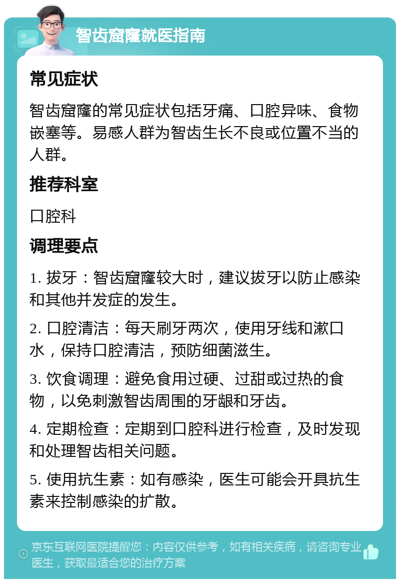 智齿窟窿就医指南 常见症状 智齿窟窿的常见症状包括牙痛、口腔异味、食物嵌塞等。易感人群为智齿生长不良或位置不当的人群。 推荐科室 口腔科 调理要点 1. 拔牙：智齿窟窿较大时，建议拔牙以防止感染和其他并发症的发生。 2. 口腔清洁：每天刷牙两次，使用牙线和漱口水，保持口腔清洁，预防细菌滋生。 3. 饮食调理：避免食用过硬、过甜或过热的食物，以免刺激智齿周围的牙龈和牙齿。 4. 定期检查：定期到口腔科进行检查，及时发现和处理智齿相关问题。 5. 使用抗生素：如有感染，医生可能会开具抗生素来控制感染的扩散。