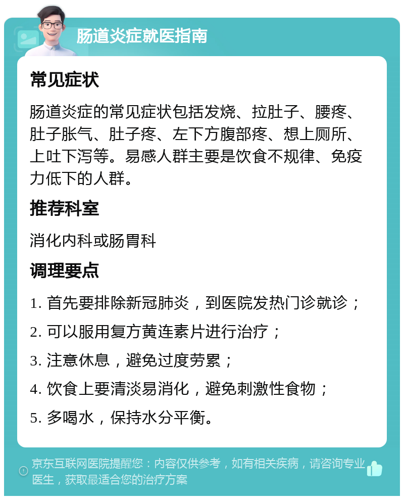 肠道炎症就医指南 常见症状 肠道炎症的常见症状包括发烧、拉肚子、腰疼、肚子胀气、肚子疼、左下方腹部疼、想上厕所、上吐下泻等。易感人群主要是饮食不规律、免疫力低下的人群。 推荐科室 消化内科或肠胃科 调理要点 1. 首先要排除新冠肺炎，到医院发热门诊就诊； 2. 可以服用复方黄连素片进行治疗； 3. 注意休息，避免过度劳累； 4. 饮食上要清淡易消化，避免刺激性食物； 5. 多喝水，保持水分平衡。