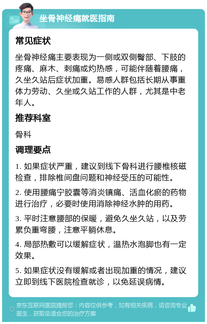 坐骨神经痛就医指南 常见症状 坐骨神经痛主要表现为一侧或双侧臀部、下肢的疼痛、麻木、刺痛或灼热感，可能伴随着腰痛，久坐久站后症状加重。易感人群包括长期从事重体力劳动、久坐或久站工作的人群，尤其是中老年人。 推荐科室 骨科 调理要点 1. 如果症状严重，建议到线下骨科进行腰椎核磁检查，排除椎间盘问题和神经受压的可能性。 2. 使用腰痛宁胶囊等消炎镇痛、活血化瘀的药物进行治疗，必要时使用消除神经水肿的用药。 3. 平时注意腰部的保暖，避免久坐久站，以及劳累负重弯腰，注意平躺休息。 4. 局部热敷可以缓解症状，温热水泡脚也有一定效果。 5. 如果症状没有缓解或者出现加重的情况，建议立即到线下医院检查就诊，以免延误病情。