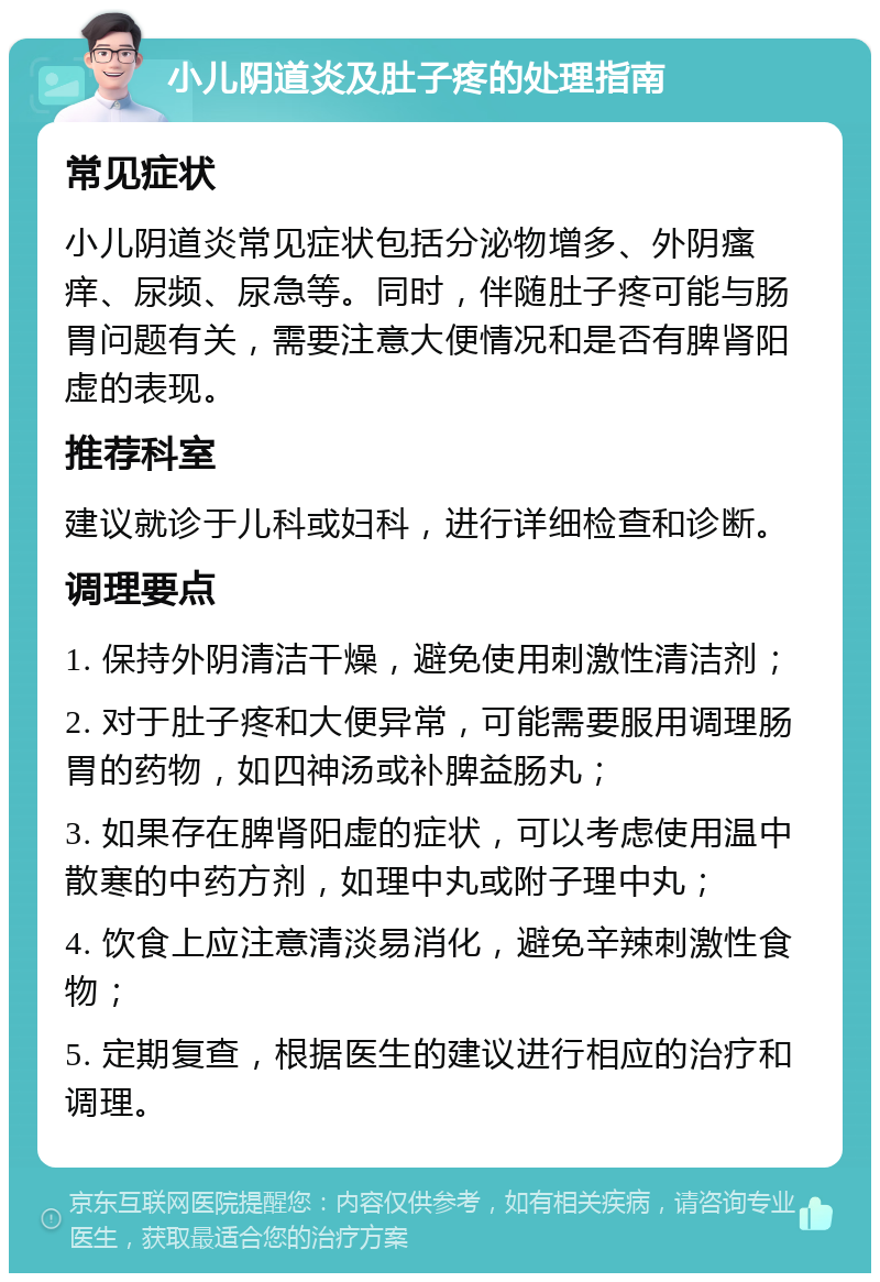 小儿阴道炎及肚子疼的处理指南 常见症状 小儿阴道炎常见症状包括分泌物增多、外阴瘙痒、尿频、尿急等。同时，伴随肚子疼可能与肠胃问题有关，需要注意大便情况和是否有脾肾阳虚的表现。 推荐科室 建议就诊于儿科或妇科，进行详细检查和诊断。 调理要点 1. 保持外阴清洁干燥，避免使用刺激性清洁剂； 2. 对于肚子疼和大便异常，可能需要服用调理肠胃的药物，如四神汤或补脾益肠丸； 3. 如果存在脾肾阳虚的症状，可以考虑使用温中散寒的中药方剂，如理中丸或附子理中丸； 4. 饮食上应注意清淡易消化，避免辛辣刺激性食物； 5. 定期复查，根据医生的建议进行相应的治疗和调理。