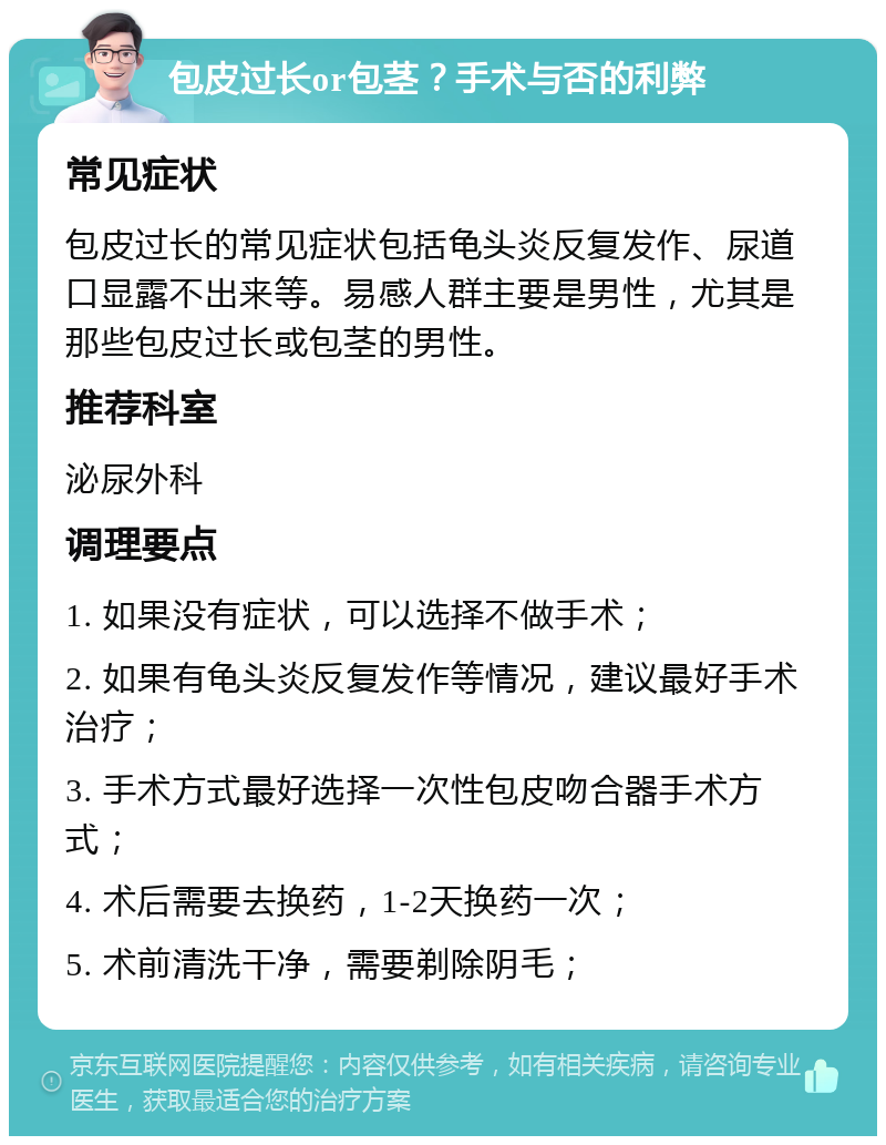 包皮过长or包茎？手术与否的利弊 常见症状 包皮过长的常见症状包括龟头炎反复发作、尿道口显露不出来等。易感人群主要是男性，尤其是那些包皮过长或包茎的男性。 推荐科室 泌尿外科 调理要点 1. 如果没有症状，可以选择不做手术； 2. 如果有龟头炎反复发作等情况，建议最好手术治疗； 3. 手术方式最好选择一次性包皮吻合器手术方式； 4. 术后需要去换药，1-2天换药一次； 5. 术前清洗干净，需要剃除阴毛；