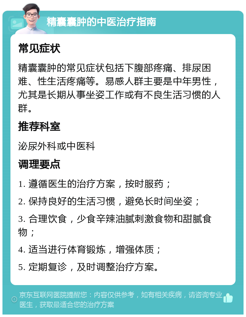 精囊囊肿的中医治疗指南 常见症状 精囊囊肿的常见症状包括下腹部疼痛、排尿困难、性生活疼痛等。易感人群主要是中年男性，尤其是长期从事坐姿工作或有不良生活习惯的人群。 推荐科室 泌尿外科或中医科 调理要点 1. 遵循医生的治疗方案，按时服药； 2. 保持良好的生活习惯，避免长时间坐姿； 3. 合理饮食，少食辛辣油腻刺激食物和甜腻食物； 4. 适当进行体育锻炼，增强体质； 5. 定期复诊，及时调整治疗方案。