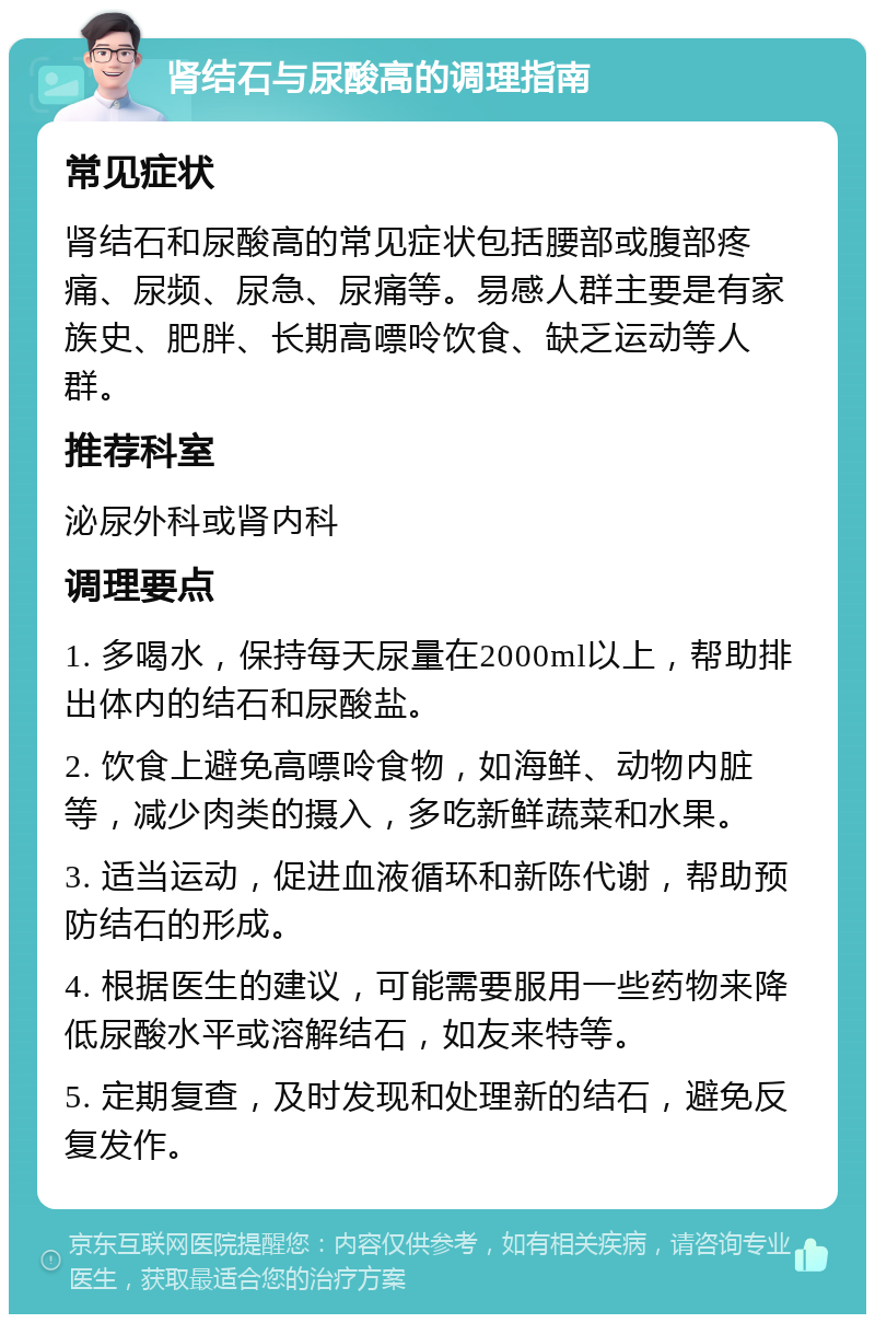 肾结石与尿酸高的调理指南 常见症状 肾结石和尿酸高的常见症状包括腰部或腹部疼痛、尿频、尿急、尿痛等。易感人群主要是有家族史、肥胖、长期高嘌呤饮食、缺乏运动等人群。 推荐科室 泌尿外科或肾内科 调理要点 1. 多喝水，保持每天尿量在2000ml以上，帮助排出体内的结石和尿酸盐。 2. 饮食上避免高嘌呤食物，如海鲜、动物内脏等，减少肉类的摄入，多吃新鲜蔬菜和水果。 3. 适当运动，促进血液循环和新陈代谢，帮助预防结石的形成。 4. 根据医生的建议，可能需要服用一些药物来降低尿酸水平或溶解结石，如友来特等。 5. 定期复查，及时发现和处理新的结石，避免反复发作。