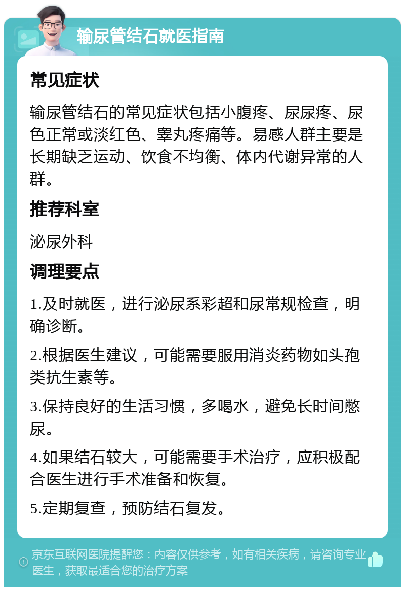 输尿管结石就医指南 常见症状 输尿管结石的常见症状包括小腹疼、尿尿疼、尿色正常或淡红色、睾丸疼痛等。易感人群主要是长期缺乏运动、饮食不均衡、体内代谢异常的人群。 推荐科室 泌尿外科 调理要点 1.及时就医，进行泌尿系彩超和尿常规检查，明确诊断。 2.根据医生建议，可能需要服用消炎药物如头孢类抗生素等。 3.保持良好的生活习惯，多喝水，避免长时间憋尿。 4.如果结石较大，可能需要手术治疗，应积极配合医生进行手术准备和恢复。 5.定期复查，预防结石复发。