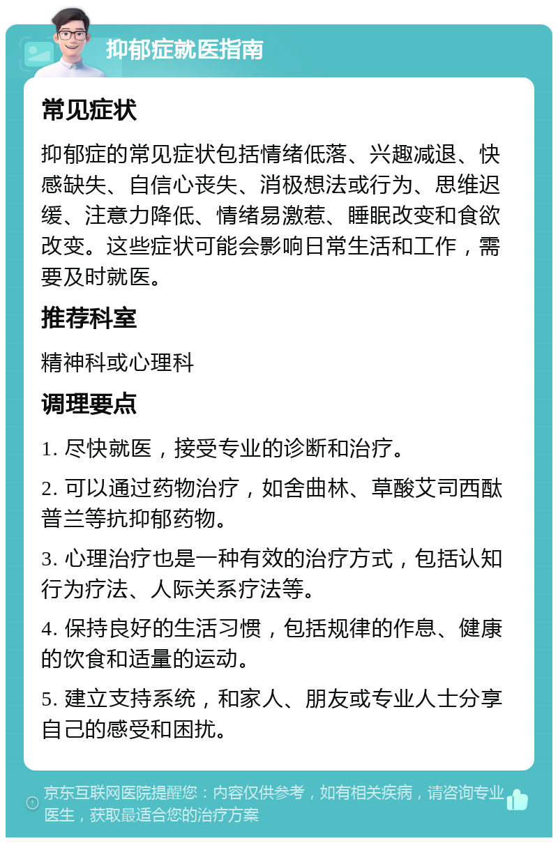 抑郁症就医指南 常见症状 抑郁症的常见症状包括情绪低落、兴趣减退、快感缺失、自信心丧失、消极想法或行为、思维迟缓、注意力降低、情绪易激惹、睡眠改变和食欲改变。这些症状可能会影响日常生活和工作，需要及时就医。 推荐科室 精神科或心理科 调理要点 1. 尽快就医，接受专业的诊断和治疗。 2. 可以通过药物治疗，如舍曲林、草酸艾司西酞普兰等抗抑郁药物。 3. 心理治疗也是一种有效的治疗方式，包括认知行为疗法、人际关系疗法等。 4. 保持良好的生活习惯，包括规律的作息、健康的饮食和适量的运动。 5. 建立支持系统，和家人、朋友或专业人士分享自己的感受和困扰。