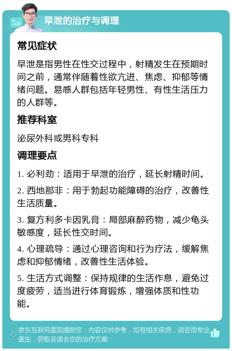 早泄的治疗与调理 常见症状 早泄是指男性在性交过程中，射精发生在预期时间之前，通常伴随着性欲亢进、焦虑、抑郁等情绪问题。易感人群包括年轻男性、有性生活压力的人群等。 推荐科室 泌尿外科或男科专科 调理要点 1. 必利劲：适用于早泄的治疗，延长射精时间。 2. 西地那非：用于勃起功能障碍的治疗，改善性生活质量。 3. 复方利多卡因乳膏：局部麻醉药物，减少龟头敏感度，延长性交时间。 4. 心理疏导：通过心理咨询和行为疗法，缓解焦虑和抑郁情绪，改善性生活体验。 5. 生活方式调整：保持规律的生活作息，避免过度疲劳，适当进行体育锻炼，增强体质和性功能。