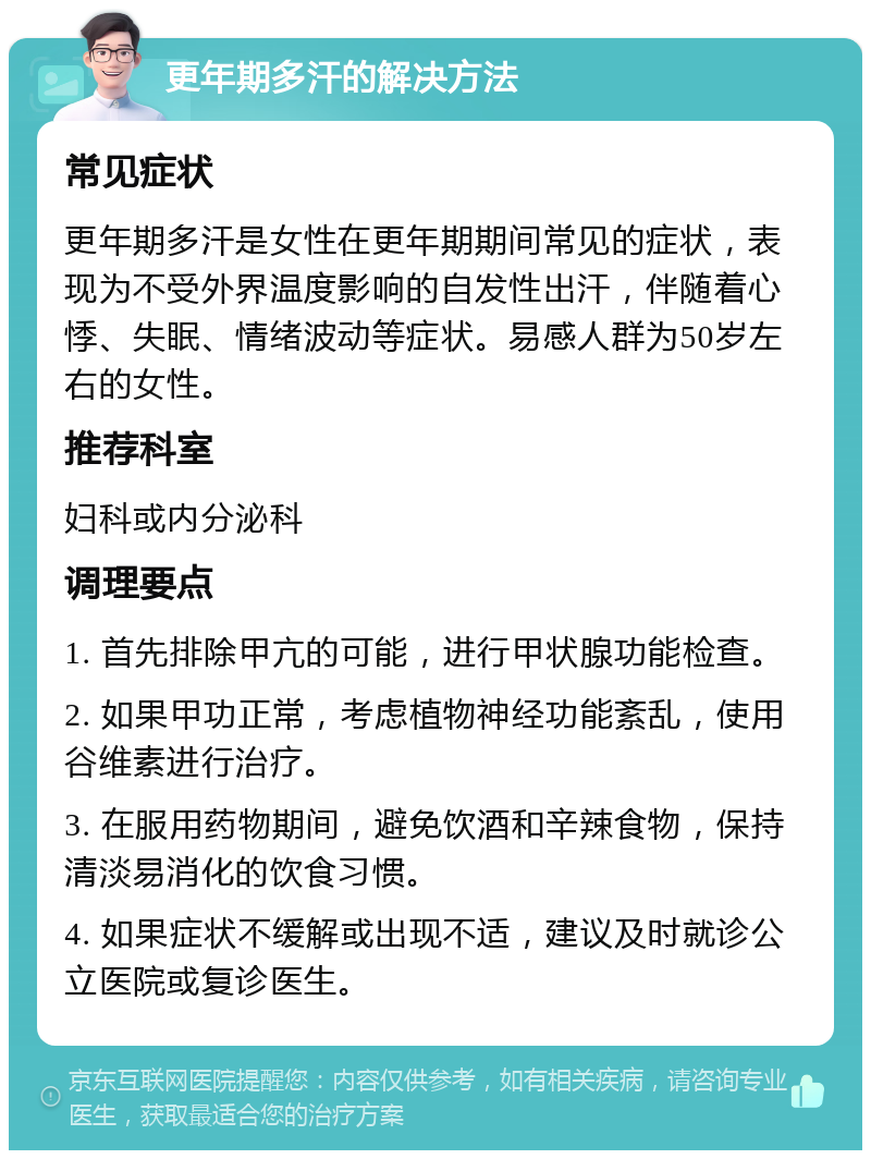 更年期多汗的解决方法 常见症状 更年期多汗是女性在更年期期间常见的症状，表现为不受外界温度影响的自发性出汗，伴随着心悸、失眠、情绪波动等症状。易感人群为50岁左右的女性。 推荐科室 妇科或内分泌科 调理要点 1. 首先排除甲亢的可能，进行甲状腺功能检查。 2. 如果甲功正常，考虑植物神经功能紊乱，使用谷维素进行治疗。 3. 在服用药物期间，避免饮酒和辛辣食物，保持清淡易消化的饮食习惯。 4. 如果症状不缓解或出现不适，建议及时就诊公立医院或复诊医生。