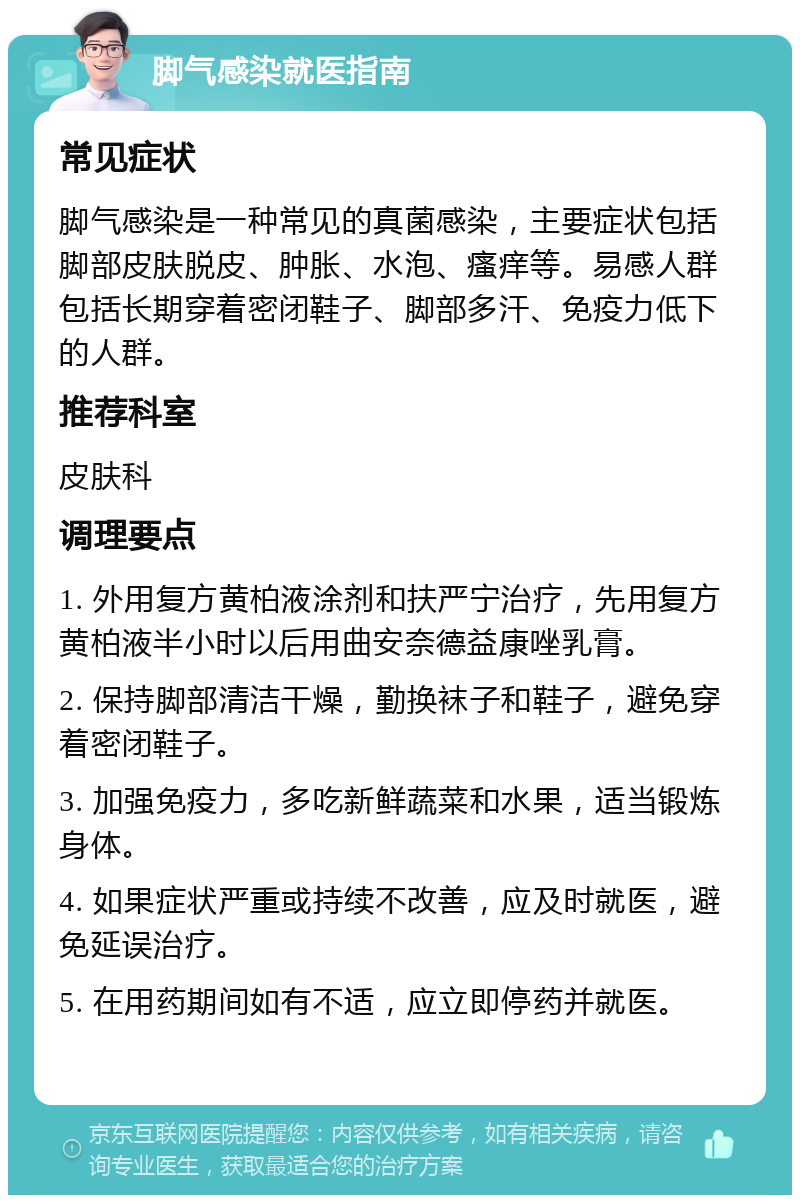 脚气感染就医指南 常见症状 脚气感染是一种常见的真菌感染，主要症状包括脚部皮肤脱皮、肿胀、水泡、瘙痒等。易感人群包括长期穿着密闭鞋子、脚部多汗、免疫力低下的人群。 推荐科室 皮肤科 调理要点 1. 外用复方黄柏液涂剂和扶严宁治疗，先用复方黄柏液半小时以后用曲安奈德益康唑乳膏。 2. 保持脚部清洁干燥，勤换袜子和鞋子，避免穿着密闭鞋子。 3. 加强免疫力，多吃新鲜蔬菜和水果，适当锻炼身体。 4. 如果症状严重或持续不改善，应及时就医，避免延误治疗。 5. 在用药期间如有不适，应立即停药并就医。