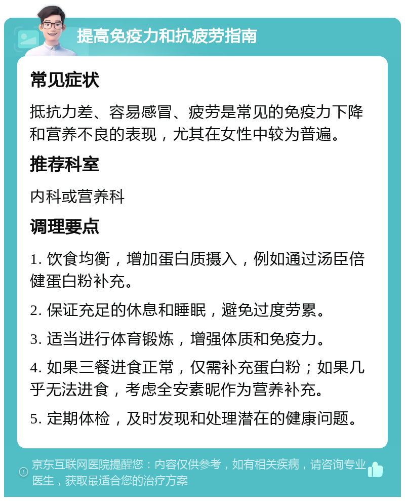 提高免疫力和抗疲劳指南 常见症状 抵抗力差、容易感冒、疲劳是常见的免疫力下降和营养不良的表现，尤其在女性中较为普遍。 推荐科室 内科或营养科 调理要点 1. 饮食均衡，增加蛋白质摄入，例如通过汤臣倍健蛋白粉补充。 2. 保证充足的休息和睡眠，避免过度劳累。 3. 适当进行体育锻炼，增强体质和免疫力。 4. 如果三餐进食正常，仅需补充蛋白粉；如果几乎无法进食，考虑全安素昵作为营养补充。 5. 定期体检，及时发现和处理潜在的健康问题。