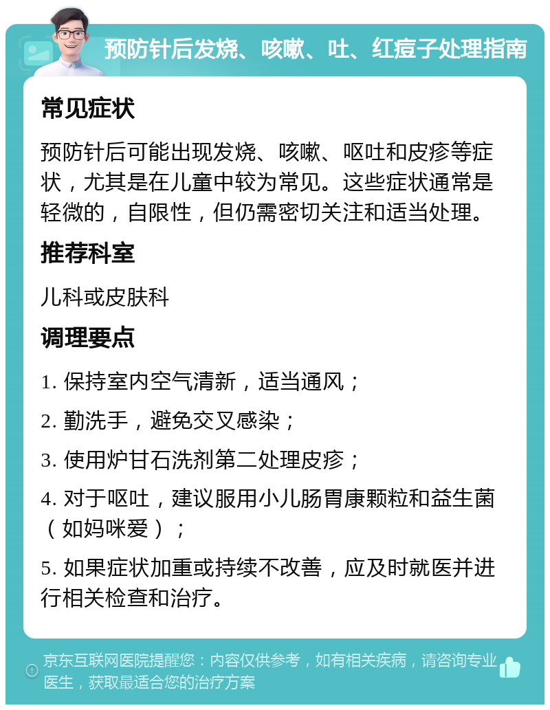 预防针后发烧、咳嗽、吐、红痘子处理指南 常见症状 预防针后可能出现发烧、咳嗽、呕吐和皮疹等症状，尤其是在儿童中较为常见。这些症状通常是轻微的，自限性，但仍需密切关注和适当处理。 推荐科室 儿科或皮肤科 调理要点 1. 保持室内空气清新，适当通风； 2. 勤洗手，避免交叉感染； 3. 使用炉甘石洗剂第二处理皮疹； 4. 对于呕吐，建议服用小儿肠胃康颗粒和益生菌（如妈咪爱）； 5. 如果症状加重或持续不改善，应及时就医并进行相关检查和治疗。