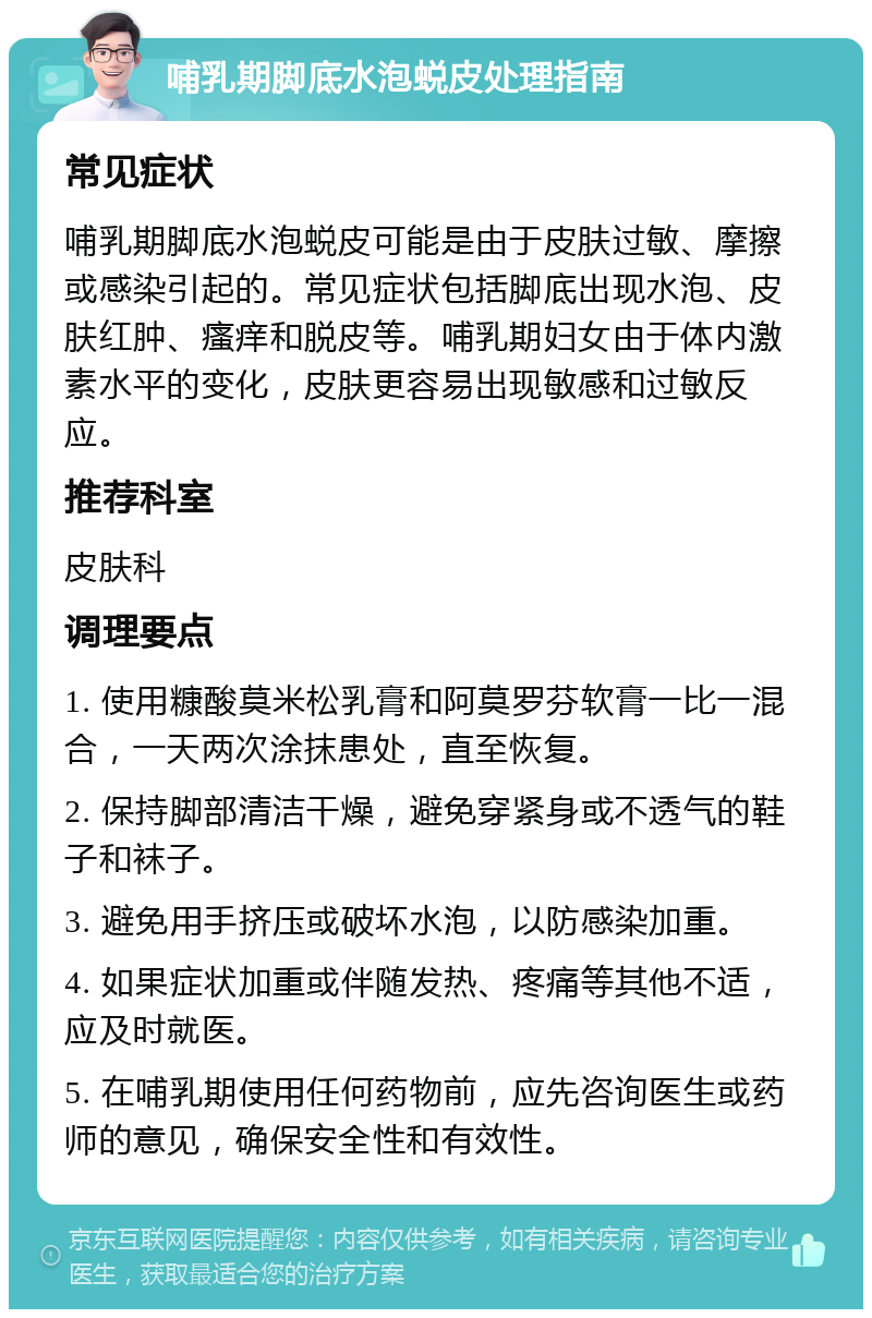 哺乳期脚底水泡蜕皮处理指南 常见症状 哺乳期脚底水泡蜕皮可能是由于皮肤过敏、摩擦或感染引起的。常见症状包括脚底出现水泡、皮肤红肿、瘙痒和脱皮等。哺乳期妇女由于体内激素水平的变化，皮肤更容易出现敏感和过敏反应。 推荐科室 皮肤科 调理要点 1. 使用糠酸莫米松乳膏和阿莫罗芬软膏一比一混合，一天两次涂抹患处，直至恢复。 2. 保持脚部清洁干燥，避免穿紧身或不透气的鞋子和袜子。 3. 避免用手挤压或破坏水泡，以防感染加重。 4. 如果症状加重或伴随发热、疼痛等其他不适，应及时就医。 5. 在哺乳期使用任何药物前，应先咨询医生或药师的意见，确保安全性和有效性。