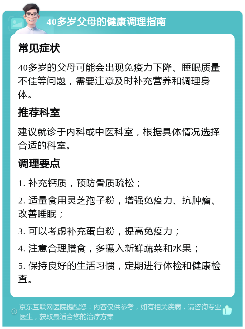 40多岁父母的健康调理指南 常见症状 40多岁的父母可能会出现免疫力下降、睡眠质量不佳等问题，需要注意及时补充营养和调理身体。 推荐科室 建议就诊于内科或中医科室，根据具体情况选择合适的科室。 调理要点 1. 补充钙质，预防骨质疏松； 2. 适量食用灵芝孢子粉，增强免疫力、抗肿瘤、改善睡眠； 3. 可以考虑补充蛋白粉，提高免疫力； 4. 注意合理膳食，多摄入新鲜蔬菜和水果； 5. 保持良好的生活习惯，定期进行体检和健康检查。