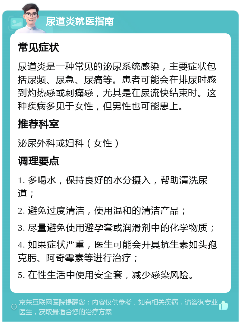 尿道炎就医指南 常见症状 尿道炎是一种常见的泌尿系统感染，主要症状包括尿频、尿急、尿痛等。患者可能会在排尿时感到灼热感或刺痛感，尤其是在尿流快结束时。这种疾病多见于女性，但男性也可能患上。 推荐科室 泌尿外科或妇科（女性） 调理要点 1. 多喝水，保持良好的水分摄入，帮助清洗尿道； 2. 避免过度清洁，使用温和的清洁产品； 3. 尽量避免使用避孕套或润滑剂中的化学物质； 4. 如果症状严重，医生可能会开具抗生素如头孢克肟、阿奇霉素等进行治疗； 5. 在性生活中使用安全套，减少感染风险。