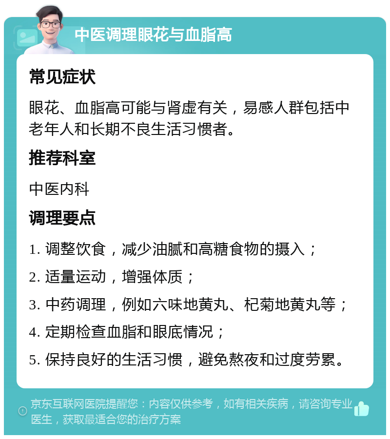 中医调理眼花与血脂高 常见症状 眼花、血脂高可能与肾虚有关，易感人群包括中老年人和长期不良生活习惯者。 推荐科室 中医内科 调理要点 1. 调整饮食，减少油腻和高糖食物的摄入； 2. 适量运动，增强体质； 3. 中药调理，例如六味地黄丸、杞菊地黄丸等； 4. 定期检查血脂和眼底情况； 5. 保持良好的生活习惯，避免熬夜和过度劳累。