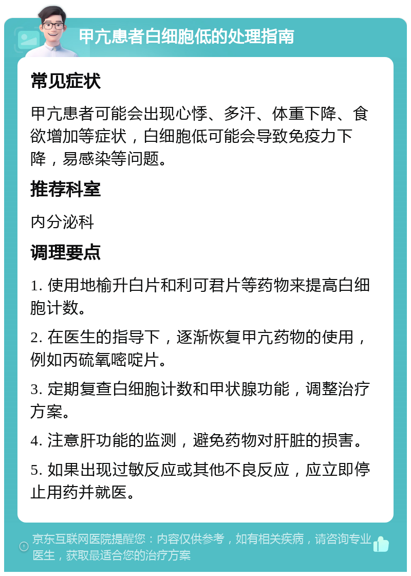 甲亢患者白细胞低的处理指南 常见症状 甲亢患者可能会出现心悸、多汗、体重下降、食欲增加等症状，白细胞低可能会导致免疫力下降，易感染等问题。 推荐科室 内分泌科 调理要点 1. 使用地榆升白片和利可君片等药物来提高白细胞计数。 2. 在医生的指导下，逐渐恢复甲亢药物的使用，例如丙硫氧嘧啶片。 3. 定期复查白细胞计数和甲状腺功能，调整治疗方案。 4. 注意肝功能的监测，避免药物对肝脏的损害。 5. 如果出现过敏反应或其他不良反应，应立即停止用药并就医。