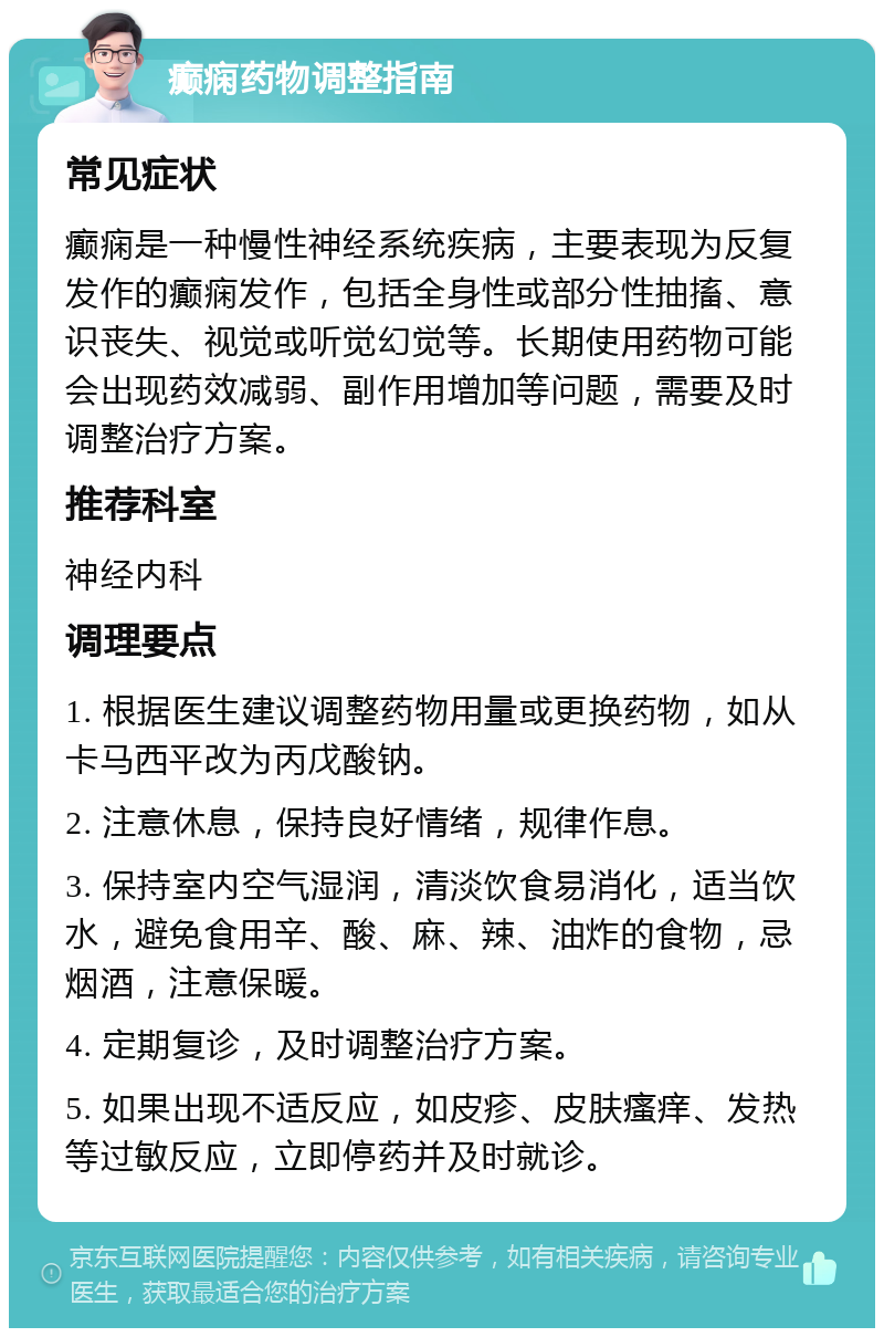 癫痫药物调整指南 常见症状 癫痫是一种慢性神经系统疾病，主要表现为反复发作的癫痫发作，包括全身性或部分性抽搐、意识丧失、视觉或听觉幻觉等。长期使用药物可能会出现药效减弱、副作用增加等问题，需要及时调整治疗方案。 推荐科室 神经内科 调理要点 1. 根据医生建议调整药物用量或更换药物，如从卡马西平改为丙戊酸钠。 2. 注意休息，保持良好情绪，规律作息。 3. 保持室内空气湿润，清淡饮食易消化，适当饮水，避免食用辛、酸、麻、辣、油炸的食物，忌烟酒，注意保暖。 4. 定期复诊，及时调整治疗方案。 5. 如果出现不适反应，如皮疹、皮肤瘙痒、发热等过敏反应，立即停药并及时就诊。