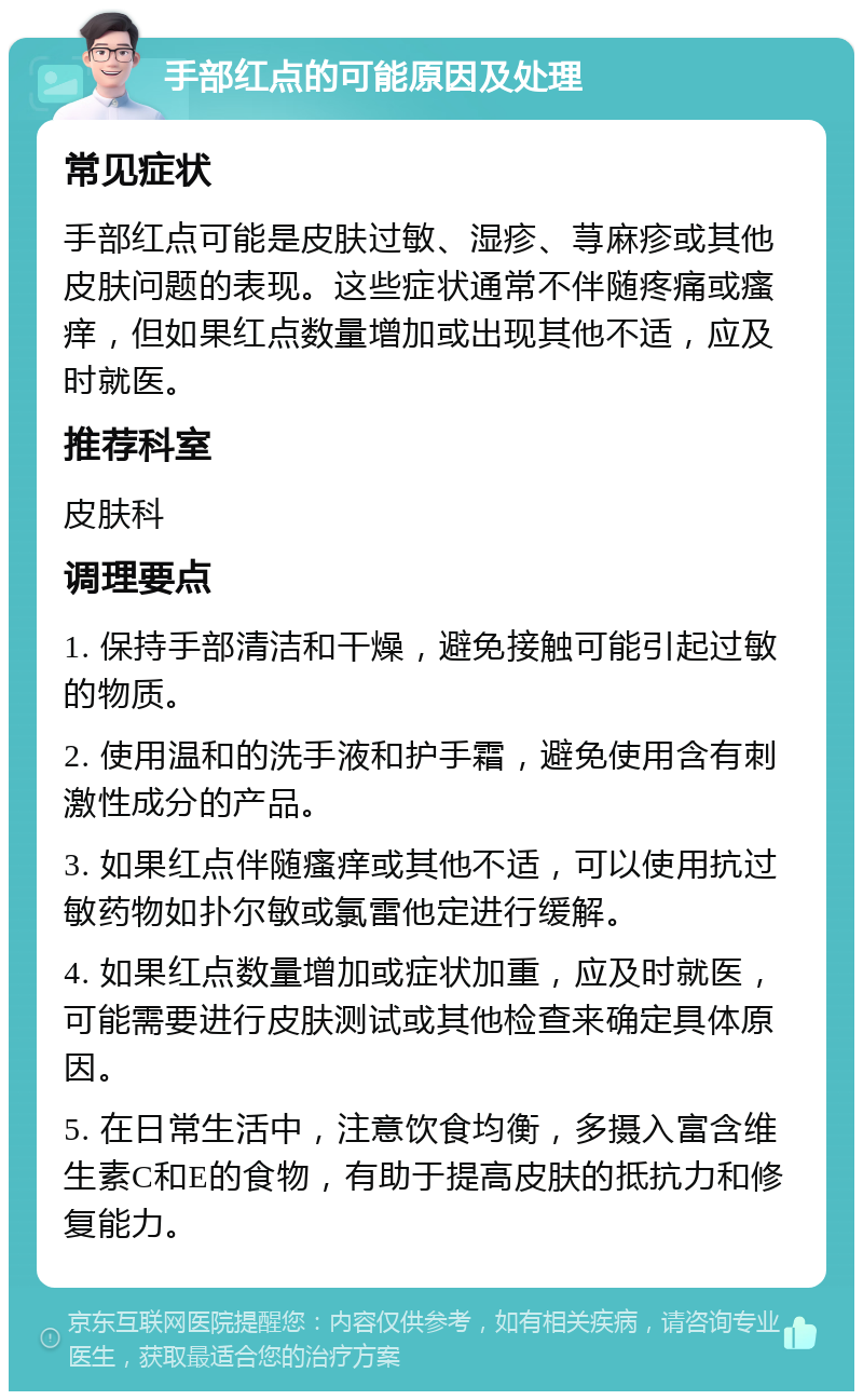 手部红点的可能原因及处理 常见症状 手部红点可能是皮肤过敏、湿疹、荨麻疹或其他皮肤问题的表现。这些症状通常不伴随疼痛或瘙痒，但如果红点数量增加或出现其他不适，应及时就医。 推荐科室 皮肤科 调理要点 1. 保持手部清洁和干燥，避免接触可能引起过敏的物质。 2. 使用温和的洗手液和护手霜，避免使用含有刺激性成分的产品。 3. 如果红点伴随瘙痒或其他不适，可以使用抗过敏药物如扑尔敏或氯雷他定进行缓解。 4. 如果红点数量增加或症状加重，应及时就医，可能需要进行皮肤测试或其他检查来确定具体原因。 5. 在日常生活中，注意饮食均衡，多摄入富含维生素C和E的食物，有助于提高皮肤的抵抗力和修复能力。