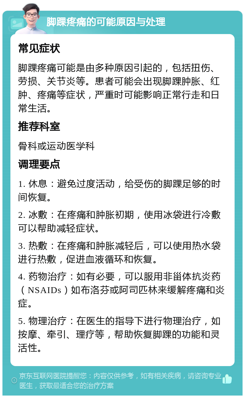 脚踝疼痛的可能原因与处理 常见症状 脚踝疼痛可能是由多种原因引起的，包括扭伤、劳损、关节炎等。患者可能会出现脚踝肿胀、红肿、疼痛等症状，严重时可能影响正常行走和日常生活。 推荐科室 骨科或运动医学科 调理要点 1. 休息：避免过度活动，给受伤的脚踝足够的时间恢复。 2. 冰敷：在疼痛和肿胀初期，使用冰袋进行冷敷可以帮助减轻症状。 3. 热敷：在疼痛和肿胀减轻后，可以使用热水袋进行热敷，促进血液循环和恢复。 4. 药物治疗：如有必要，可以服用非甾体抗炎药（NSAIDs）如布洛芬或阿司匹林来缓解疼痛和炎症。 5. 物理治疗：在医生的指导下进行物理治疗，如按摩、牵引、理疗等，帮助恢复脚踝的功能和灵活性。