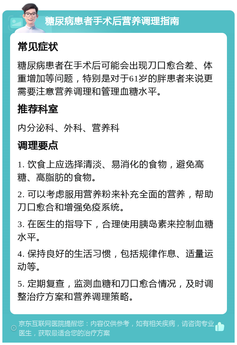 糖尿病患者手术后营养调理指南 常见症状 糖尿病患者在手术后可能会出现刀口愈合差、体重增加等问题，特别是对于61岁的胖患者来说更需要注意营养调理和管理血糖水平。 推荐科室 内分泌科、外科、营养科 调理要点 1. 饮食上应选择清淡、易消化的食物，避免高糖、高脂肪的食物。 2. 可以考虑服用营养粉来补充全面的营养，帮助刀口愈合和增强免疫系统。 3. 在医生的指导下，合理使用胰岛素来控制血糖水平。 4. 保持良好的生活习惯，包括规律作息、适量运动等。 5. 定期复查，监测血糖和刀口愈合情况，及时调整治疗方案和营养调理策略。