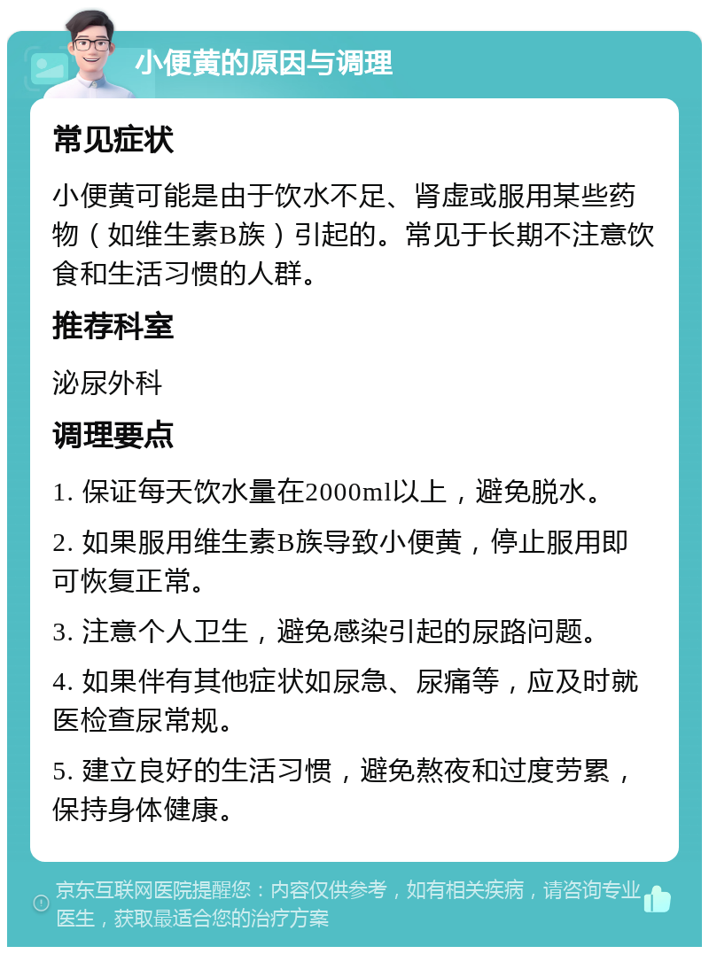 小便黄的原因与调理 常见症状 小便黄可能是由于饮水不足、肾虚或服用某些药物（如维生素B族）引起的。常见于长期不注意饮食和生活习惯的人群。 推荐科室 泌尿外科 调理要点 1. 保证每天饮水量在2000ml以上，避免脱水。 2. 如果服用维生素B族导致小便黄，停止服用即可恢复正常。 3. 注意个人卫生，避免感染引起的尿路问题。 4. 如果伴有其他症状如尿急、尿痛等，应及时就医检查尿常规。 5. 建立良好的生活习惯，避免熬夜和过度劳累，保持身体健康。