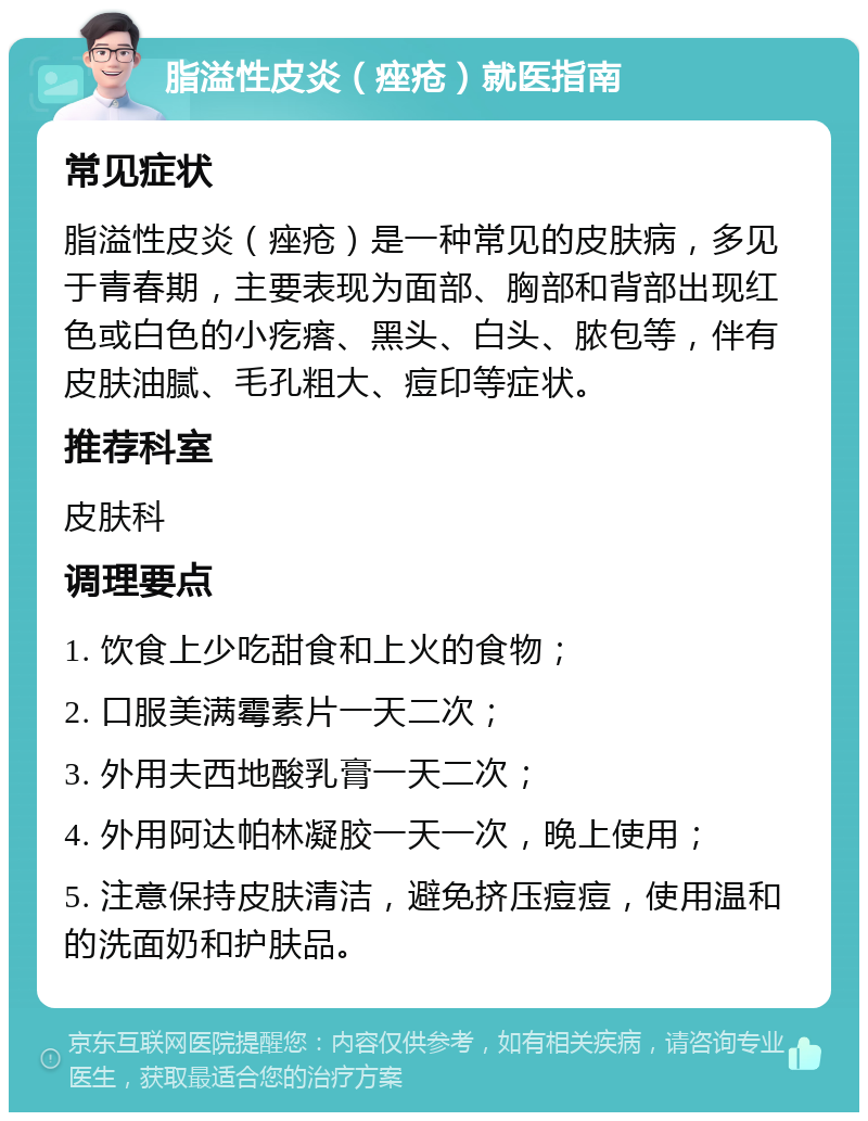 脂溢性皮炎（痤疮）就医指南 常见症状 脂溢性皮炎（痤疮）是一种常见的皮肤病，多见于青春期，主要表现为面部、胸部和背部出现红色或白色的小疙瘩、黑头、白头、脓包等，伴有皮肤油腻、毛孔粗大、痘印等症状。 推荐科室 皮肤科 调理要点 1. 饮食上少吃甜食和上火的食物； 2. 口服美满霉素片一天二次； 3. 外用夫西地酸乳膏一天二次； 4. 外用阿达帕林凝胶一天一次，晚上使用； 5. 注意保持皮肤清洁，避免挤压痘痘，使用温和的洗面奶和护肤品。