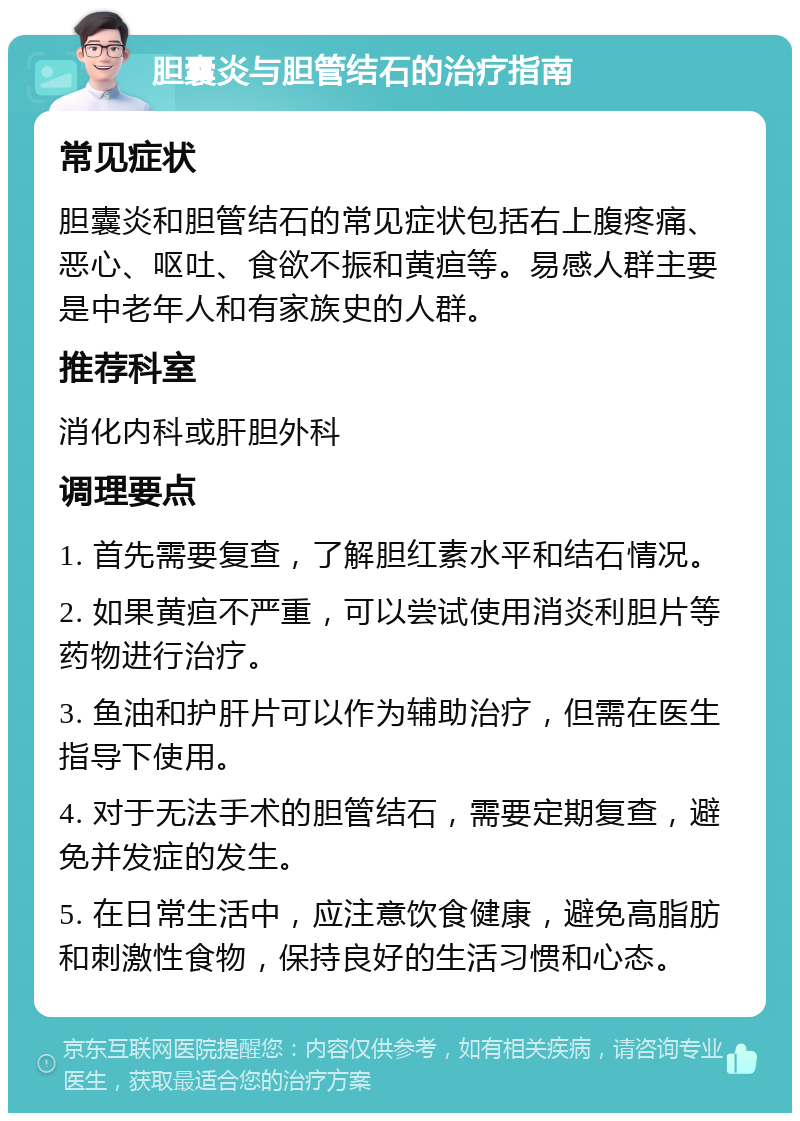 胆囊炎与胆管结石的治疗指南 常见症状 胆囊炎和胆管结石的常见症状包括右上腹疼痛、恶心、呕吐、食欲不振和黄疸等。易感人群主要是中老年人和有家族史的人群。 推荐科室 消化内科或肝胆外科 调理要点 1. 首先需要复查，了解胆红素水平和结石情况。 2. 如果黄疸不严重，可以尝试使用消炎利胆片等药物进行治疗。 3. 鱼油和护肝片可以作为辅助治疗，但需在医生指导下使用。 4. 对于无法手术的胆管结石，需要定期复查，避免并发症的发生。 5. 在日常生活中，应注意饮食健康，避免高脂肪和刺激性食物，保持良好的生活习惯和心态。