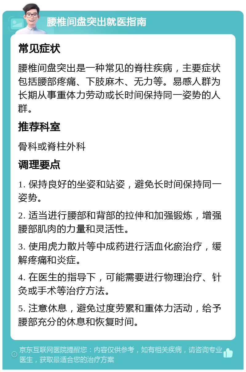 腰椎间盘突出就医指南 常见症状 腰椎间盘突出是一种常见的脊柱疾病，主要症状包括腰部疼痛、下肢麻木、无力等。易感人群为长期从事重体力劳动或长时间保持同一姿势的人群。 推荐科室 骨科或脊柱外科 调理要点 1. 保持良好的坐姿和站姿，避免长时间保持同一姿势。 2. 适当进行腰部和背部的拉伸和加强锻炼，增强腰部肌肉的力量和灵活性。 3. 使用虎力散片等中成药进行活血化瘀治疗，缓解疼痛和炎症。 4. 在医生的指导下，可能需要进行物理治疗、针灸或手术等治疗方法。 5. 注意休息，避免过度劳累和重体力活动，给予腰部充分的休息和恢复时间。