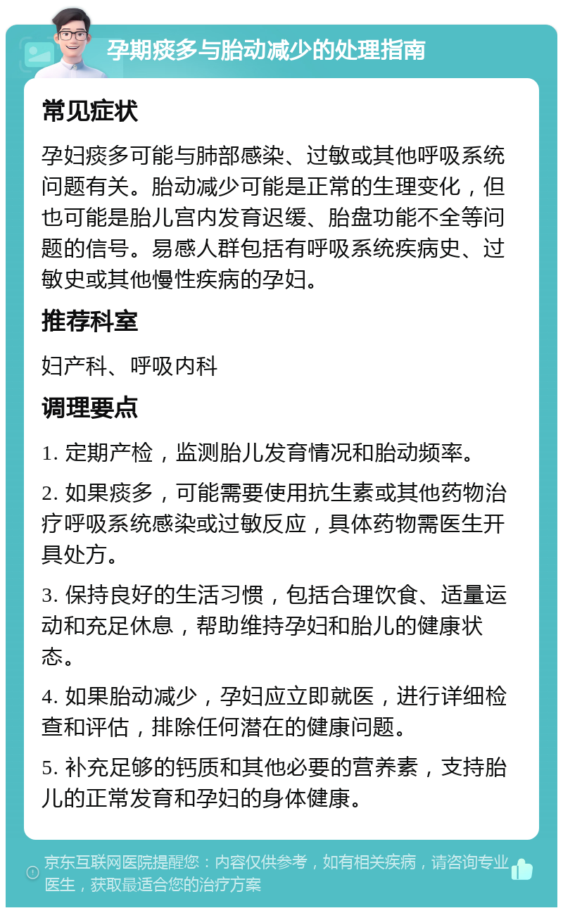 孕期痰多与胎动减少的处理指南 常见症状 孕妇痰多可能与肺部感染、过敏或其他呼吸系统问题有关。胎动减少可能是正常的生理变化，但也可能是胎儿宫内发育迟缓、胎盘功能不全等问题的信号。易感人群包括有呼吸系统疾病史、过敏史或其他慢性疾病的孕妇。 推荐科室 妇产科、呼吸内科 调理要点 1. 定期产检，监测胎儿发育情况和胎动频率。 2. 如果痰多，可能需要使用抗生素或其他药物治疗呼吸系统感染或过敏反应，具体药物需医生开具处方。 3. 保持良好的生活习惯，包括合理饮食、适量运动和充足休息，帮助维持孕妇和胎儿的健康状态。 4. 如果胎动减少，孕妇应立即就医，进行详细检查和评估，排除任何潜在的健康问题。 5. 补充足够的钙质和其他必要的营养素，支持胎儿的正常发育和孕妇的身体健康。