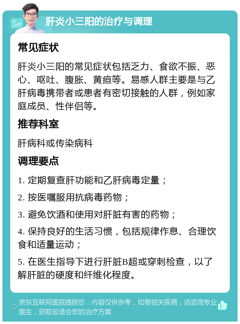 肝炎小三阳的治疗与调理 常见症状 肝炎小三阳的常见症状包括乏力、食欲不振、恶心、呕吐、腹胀、黄疸等。易感人群主要是与乙肝病毒携带者或患者有密切接触的人群，例如家庭成员、性伴侣等。 推荐科室 肝病科或传染病科 调理要点 1. 定期复查肝功能和乙肝病毒定量； 2. 按医嘱服用抗病毒药物； 3. 避免饮酒和使用对肝脏有害的药物； 4. 保持良好的生活习惯，包括规律作息、合理饮食和适量运动； 5. 在医生指导下进行肝脏B超或穿刺检查，以了解肝脏的硬度和纤维化程度。