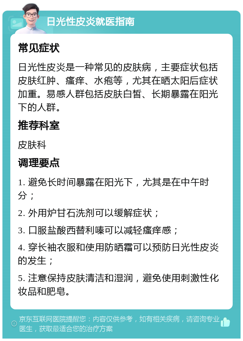 日光性皮炎就医指南 常见症状 日光性皮炎是一种常见的皮肤病，主要症状包括皮肤红肿、瘙痒、水疱等，尤其在晒太阳后症状加重。易感人群包括皮肤白皙、长期暴露在阳光下的人群。 推荐科室 皮肤科 调理要点 1. 避免长时间暴露在阳光下，尤其是在中午时分； 2. 外用炉甘石洗剂可以缓解症状； 3. 口服盐酸西替利嗪可以减轻瘙痒感； 4. 穿长袖衣服和使用防晒霜可以预防日光性皮炎的发生； 5. 注意保持皮肤清洁和湿润，避免使用刺激性化妆品和肥皂。