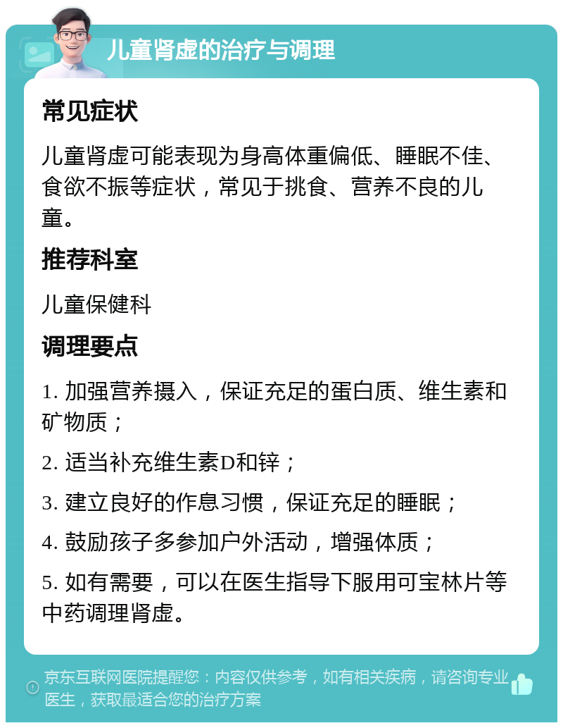 儿童肾虚的治疗与调理 常见症状 儿童肾虚可能表现为身高体重偏低、睡眠不佳、食欲不振等症状，常见于挑食、营养不良的儿童。 推荐科室 儿童保健科 调理要点 1. 加强营养摄入，保证充足的蛋白质、维生素和矿物质； 2. 适当补充维生素D和锌； 3. 建立良好的作息习惯，保证充足的睡眠； 4. 鼓励孩子多参加户外活动，增强体质； 5. 如有需要，可以在医生指导下服用可宝林片等中药调理肾虚。